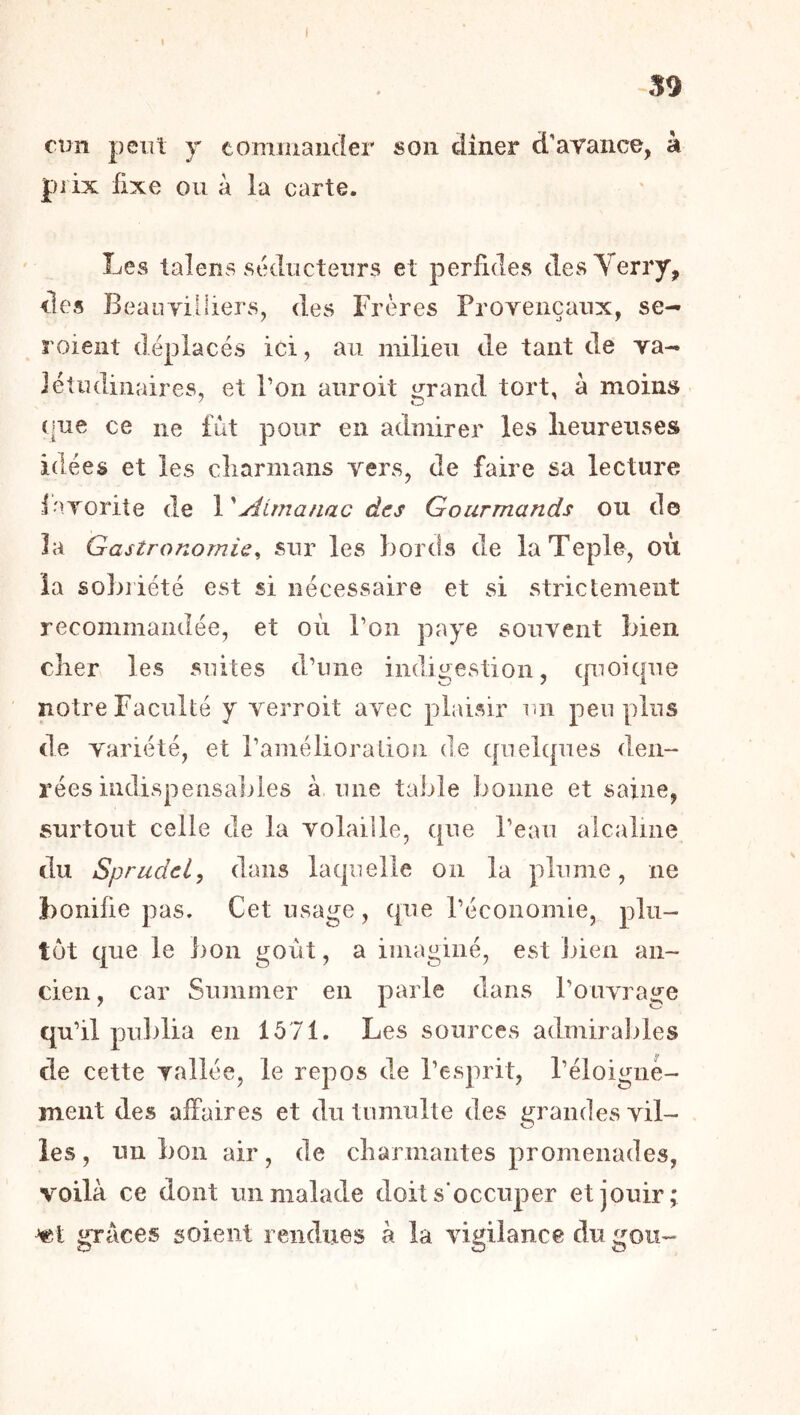 i 59 €1311 peut J tominaiicler son dîner d'avance, à prix fixe ou à la carte. Les taîens stkluclenrs et perfides (lesVerry, lies Beauviliiers, des Frères Proyeiiçaux, se- roient déplacés ici, au milieu de tant de va- létudinaires, et Ton aiiroit grand tort, à moins ([ue ce ne fut pour en admirer les lieurenses idées et les cliarmans vers, de faire sa lecture iavorite de X'Atmanac àcs Gourmands ou de la Gastronomie^ sur les bords de laTeple, où la sobriété est si nécessaire et si strictement recommandée, et où Ton paye souvent bien cher les suites d’une indigestion, (pioiciue notre Faculté y verroit avec plaisir un peu pins de variété, et ramélioraiion de quebpies den- rées indispensaliles à une table bonne et saine, surtout celle de la volaille, cpie l’eau alcaline du Sprudel, dans laquelle on la plume, ne bonifie pas. Cet usage, que l’économie, plu- tôt que le bon goût, a imaginé, est bien an- cien, car Summer en parle dans l’ouvrage qu’il publia en 1571. Les sources admiraliles de cette vallée, le repos de l’esprit, l’éloignè- ment des affaires et du tumulte des grandes vil- les, un bon air, de cbarmaiites promenades, voilà ce dont un malade doit s'occuper et jouir; Vît grâces soient rendues à la vigilance du gou-