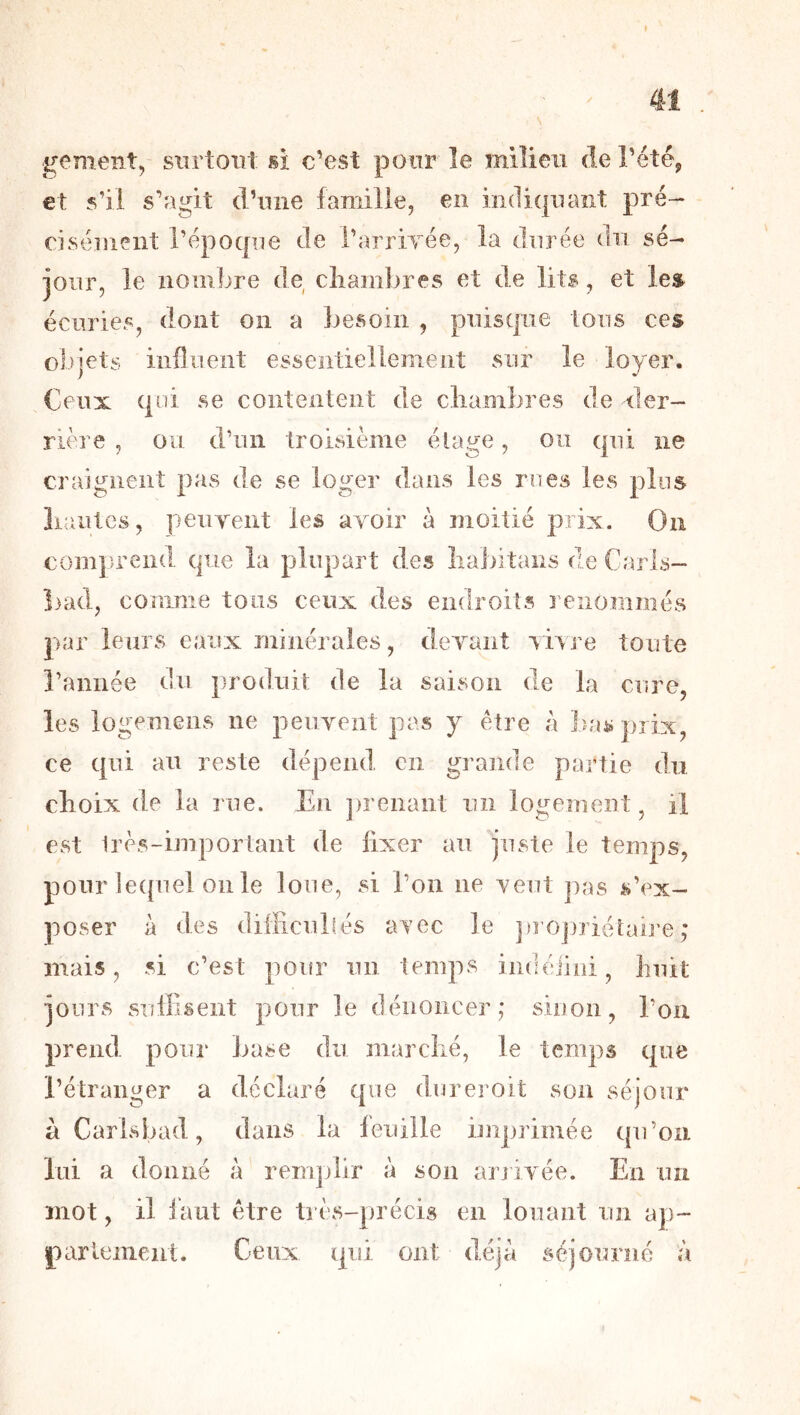 g<?ment, sxirtoiîl si c’est pour le milieu de l’étéj et s’il s’agit d’nne famille, en indiquant pré- cisément l’époqne de l’arriTee, la durée du sé- jour, le iiomljre de cliambres et de lits, et les écuries, dont on a besoin , puisque tous ces objets influent essentiellement sur le loyer. Ceux qui se contentent de cliambres de der- rière , ou d’un troisième étage, ou qui ne craignent pas de se loger dans les rues les plus liantes, peuyent les avoir à moitié prix. On com])rend que la plupart des liaJntans de Carls- î)ad, conime tous ceux des endroits renommés par leurs eaux ininéraies, devant r h re toute rannée du produit de la saison de la cure, les logemeiis ne peuvent pas y être à bas prix, ce qui au reste dépend en grande partie du choix de la rue. En ])renaiit un logement, il est Irès-important de fixer au juste le temps, pour lequel 011 le loue, si l’on ne veut jias s’ex- poser à des dilFicubés avec le ])roj)riétai]’e ,* niais, si c’est pour un temps iiidéiini, huit jours suiliseiit pour le dénoncer,* sinon, l’on prend pour base du marciié, le temps que l’étranger a déclaré que dureroit son séjour à Carlsbad, dans la feuille imprimée qu’on lui a donné à reirqjlir à son aiuivée. En un mot, il faut être très-précis en louant un ap- pariement. Ceux qui ont déjà séjourne à
