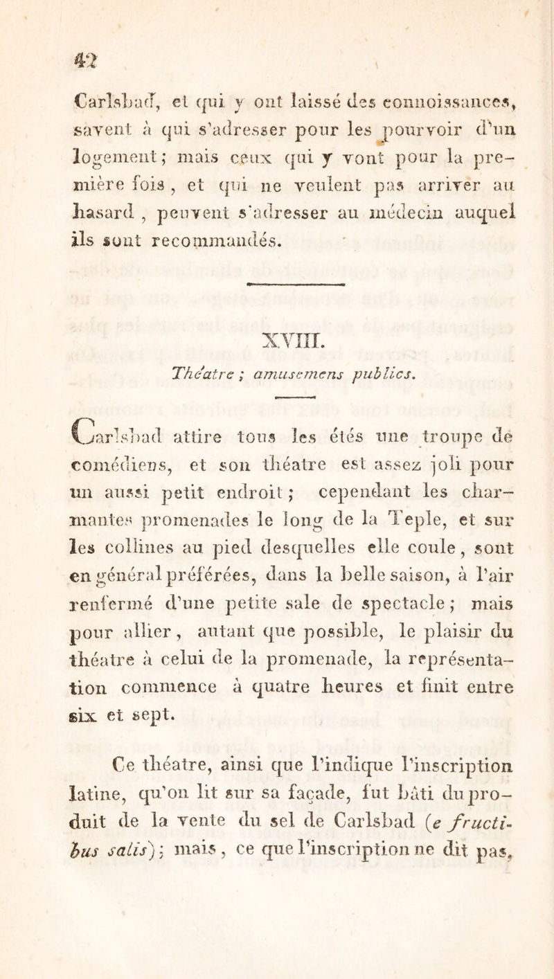 CarlsLacT, et qui y ont laissé des coniioissaiices, sayent; à qui s’adresser pour les pourvoir d’un logement; mais ceux qui y yoiit pour la pre- mière fois , et qui ne yeulent pas arriver au hasard , peuvent s'adresser au médecin auquel ils sont recommandés. XYnr. Théâtre ; amusemens publics. Cjarlshad attire tous les étés une troupe de comédiens, et son théâtre est assez joli pour im aussi petit endroit ; cependant les char- mantes promenades le long de la Teple, et sur les collines au pied desquelles elle coule, sont en général préférées, dans la belle saison, à l’air renfermé d’une petite sale de spectacle ; mais pour ailier, autant que possible, le plaisir du théâtre à celui de la promenade, la représenta- tion commence à quatre heures et huit entre six et sept. Ce théâtre, ainsi que l’indique l’inscription latine, qu’on lit sur sa façade, fut bâti du pro- duit de la vente du sel de Carlsbad {e fructi- hus salis): mais, ce querinscriptionne dit pas,