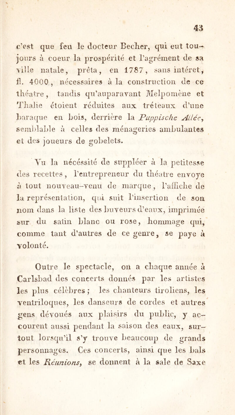 45 \ c’est que feu îe docteur Beclier, qui eut tou-^ jours à coeur la prospérité et ragrément de sa ville natale^ prêta, en 1787, sans intérêt, 11. 4000, nécessaires à la construction de ce théâtre, tandis qu’aiiparayant Melpomène et Tliaiie étoieiit réduites aux tréteaux d’une Baraque en Lois, derrière la Puppische Ailéc^ semhlaide à celles des ménageries aniLulantes et des joueurs de gobelets. Yii la iiécéssité de suppléer à la petitesse iles recettes, l’entrepreneur du théâtre enroye à tout nouYeau-yenu de marque, raifiche de la représentation, qui suit l’insertion de son nom dans la liste des ])uyeurs d’eaux, imprimée sur du satin blanc ou rose, lionunage qui, comme tant d’autres de ce genre, se paye à volonté. Outre le spectacle, on a chaque année à Carlsbad des concerts donnés par les artistes les plus célèbres ; les chanteurs ürobens, les ventriloques, les danseurs de cordes et autres gens dévoués aux plaisirs du public, y ac- courent aussi pendant la saison des eaux, sur- tout lorsqu’il s’y trouve beaucoup de grands personnages. Ces concerts, ainsi que les bals «t les Réunions^ se donnent à la sale de Saxe