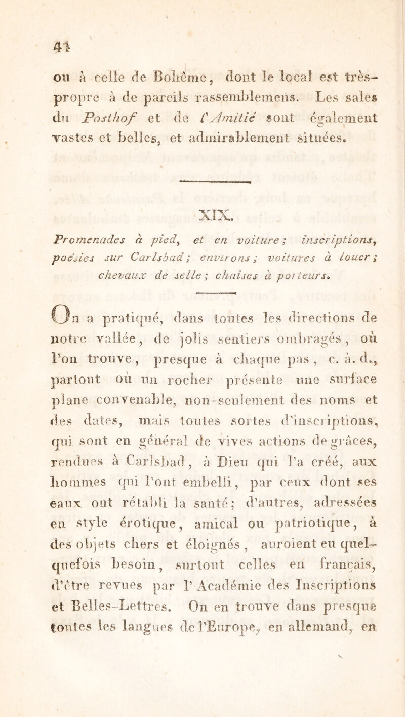 ou à celle de Bolxeme, dont le local est très- propre à de pareils rasseiiiblemens. Les sales du Posihof et de CAmitié sont également vastes et bellesj et admirablement situées. xr Promenades à pied, et en voiture ; inscriptions, poésies sur Carlsbad; environs ; voitures à louer; chevaux de selle; chaises à poiteurs» n a pratifpié, dans toutes les directions de notre vailée, de jolis senliei’s ombragés, où Lon trouve, pres([ue à ciia([iie pas, c. à. (L, partout où un roclier présente une surlace plane convenable, non seulement des noms et des dates, mais toutes sortes d'inscj iptions, ejui sont en générai de vives actions de g] aces, rendues à CarlsJjad, à Dieu (|ui Ta créé, aux lionimes qui l’ont embelli, par ceux dont ses eaux ont rétabli la santé; d’autres, adressées en style érotique, ainical ou patriotique, à des objets cliers et éloignés , auroient eu quel- quefois besoin, surtout celles en français, d'etre revues par 1’ Académie des Inscriptions et Belles-Lettres. On en trouve dans puesque toutes les langues de l’Europe,, en allemand, en