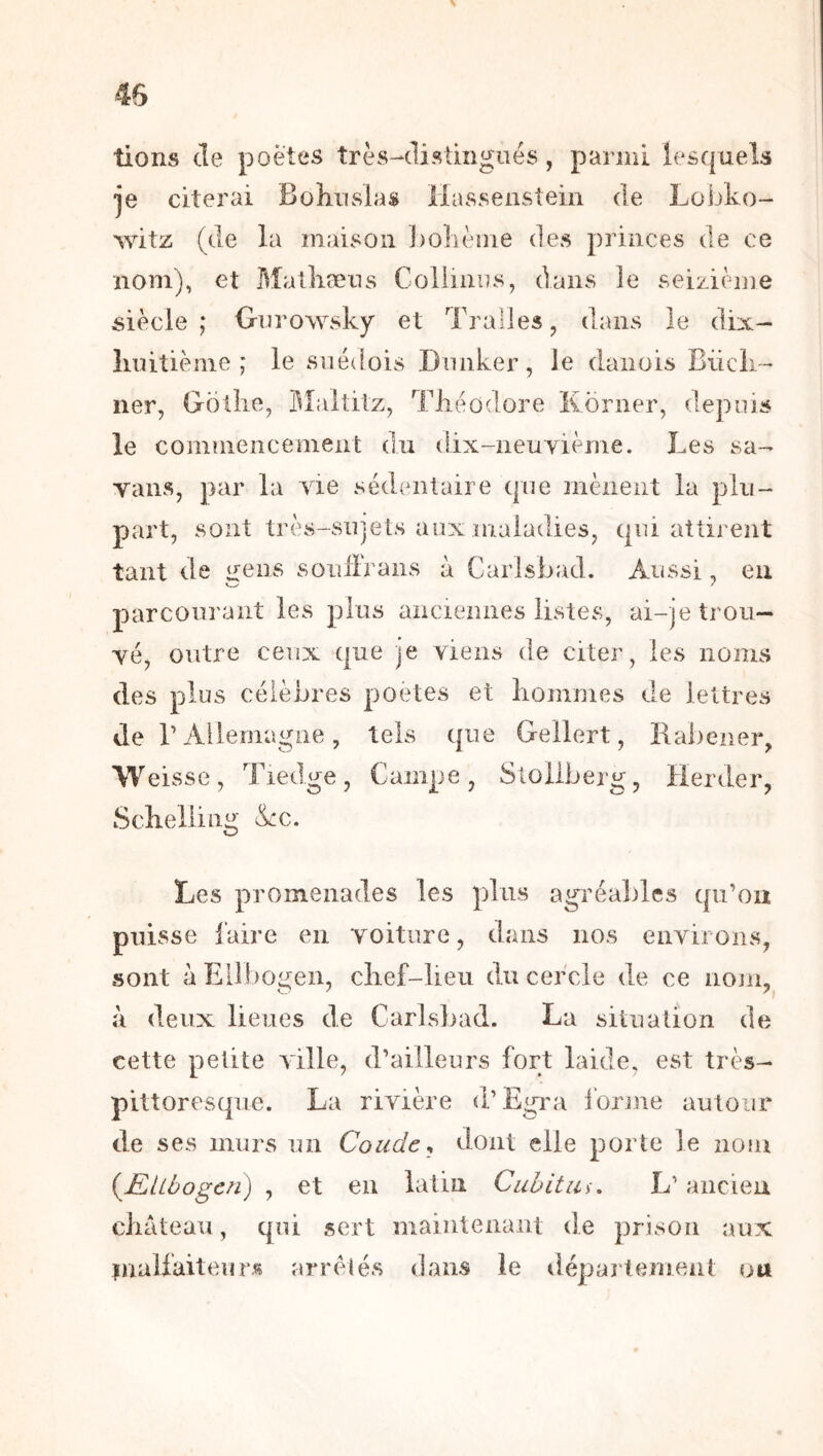 > lions de poètes très-distingués, parmi lesquels je citerai Bohiislas Hassenstein de Lobko- witz (de la maison ])o]ièîne des princes de ce nom), et Malliæus Coliiiiiis, dans le seizième siècle; Onrowsky et Tralles, dans le dix- liiiitième ; le sné([ois Duiiker, le danois Biicii- lier, Gotîie, üîaltitz, TJiéûdore Korner, depuis le cominencement du dix-neuyième. Les sa- vans, par la vie sédentaire que mènent la plu- part, sont très-sujets aux maladies, qui attirent tant lie ^ OLl i ci X i. à Carlsbad. Aussi, en parcourant les plus anciennes listes, ai-je trou- vé, outre ceux que je viens de citer, les noms des plus célèbres poetes et hommes de lettres de r Allemagne, tels que Gellert, Rabener, Weis se, Tiedge, Campe, Sloilberg, Herder, Schelling &:c. Les promenades les plus agi’éables qu’on puisse faire en voiture, dans nos environs, sont àEilbogen, chef-lieu du cercle de ce nojii,^ à deux lieues de Carlsbad. La situation de cette petite ville, d’ailleurs fort laide, est très- pittoresque. La rivière d’Egiui i’orme autour de ses murs un Coude^ dont elle porte le nom {Ællbogcn) , et en latin Cuhitin, L’ancien château, qui sert maintenant de prison aux inalfaiteurs arrêtés dans le département ou