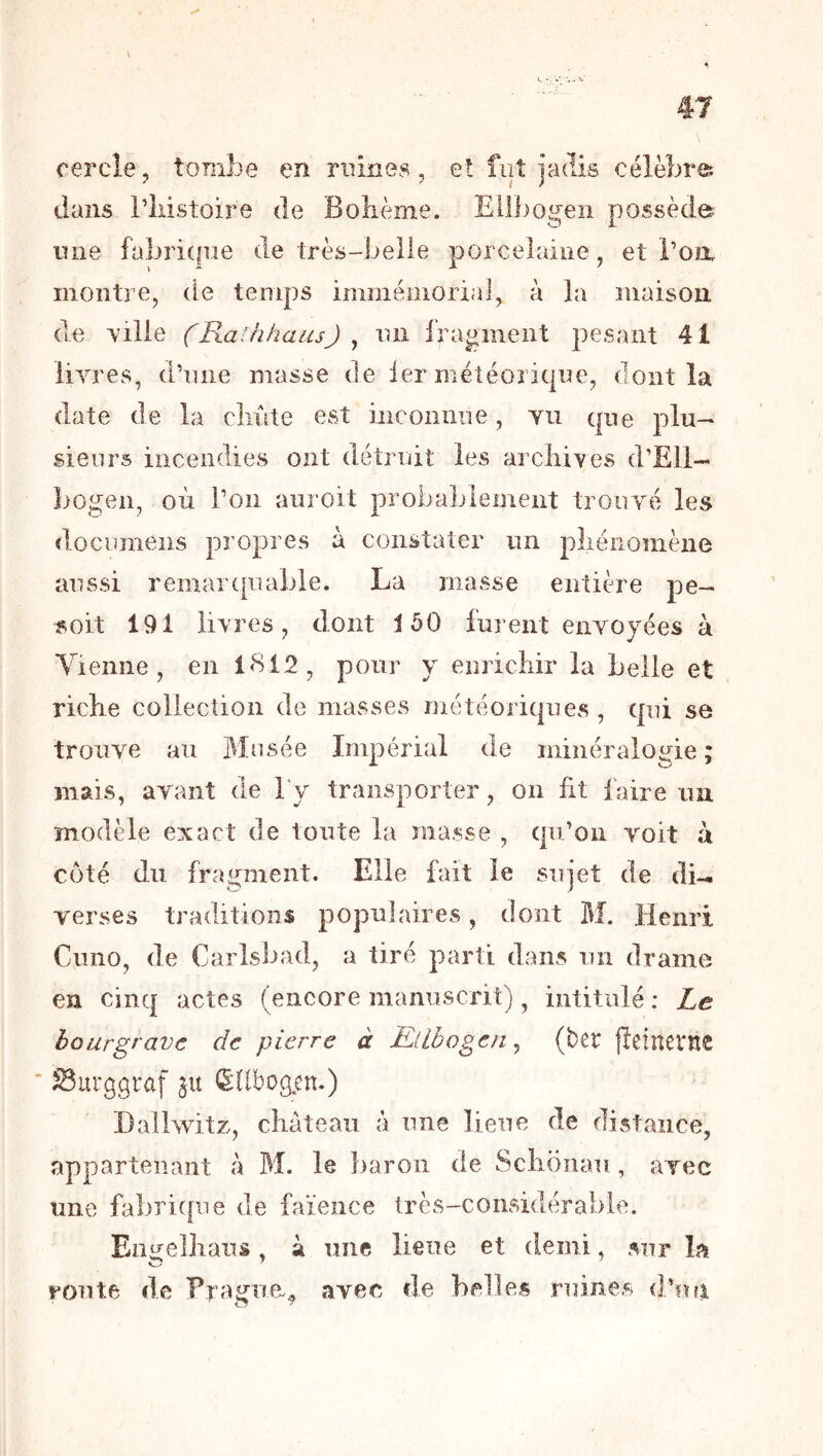 cercle, tombe en mines, et fiiî jadis célèbre, dans riiistoire de Bolième. Eilbogeii possède luie fabrique de très-belle porcelaine, et i’oix montre, de temps immémorial, à la îuaisoii de ville (Ra-hhaus) ^ lUi fragment pesant 41 livres, d’une masse de ier météorique, dont la date de la cliûte est inconnue, vu que plu- sieurs incendies ont détruit les arcliives d’Ëll- ])Ogen, où l’on aiiroit probablement trouvé les documens propres à constater un pliénomène aussi remarquable. La masse entière pe- soit 191 livres, dont 150 furent envoyées à Yieiine, en i<S12, pour y enricîiir la belle et riche collection de masses météoriques, qui se trouve au Musée Impérial de minéralogie ; mais, avant de l'y transporter, on fit faire im modèle exact de toute la masse , qu’on voit à coté du fragment. Elle fait le sujet de di- verses traditions populaires, dont M. Henri Cimo, de Carlsbad, a tiré parti dans un drame en cinq actes (encore manuscrit), intitulé : Le bourgravc de pierre à Ellbogen ^ (ber jleinerne Surggraf ju (Sdbogcn.) Hallwitz, château â une lieue de distance, appartenant â Bî. le baron de Schonau , avec une fabritfue de faïence très-considérable. Eiiirelhaus. ^ une lieue et demi, sur la route de Frague^ avec de belles ruines d’iut