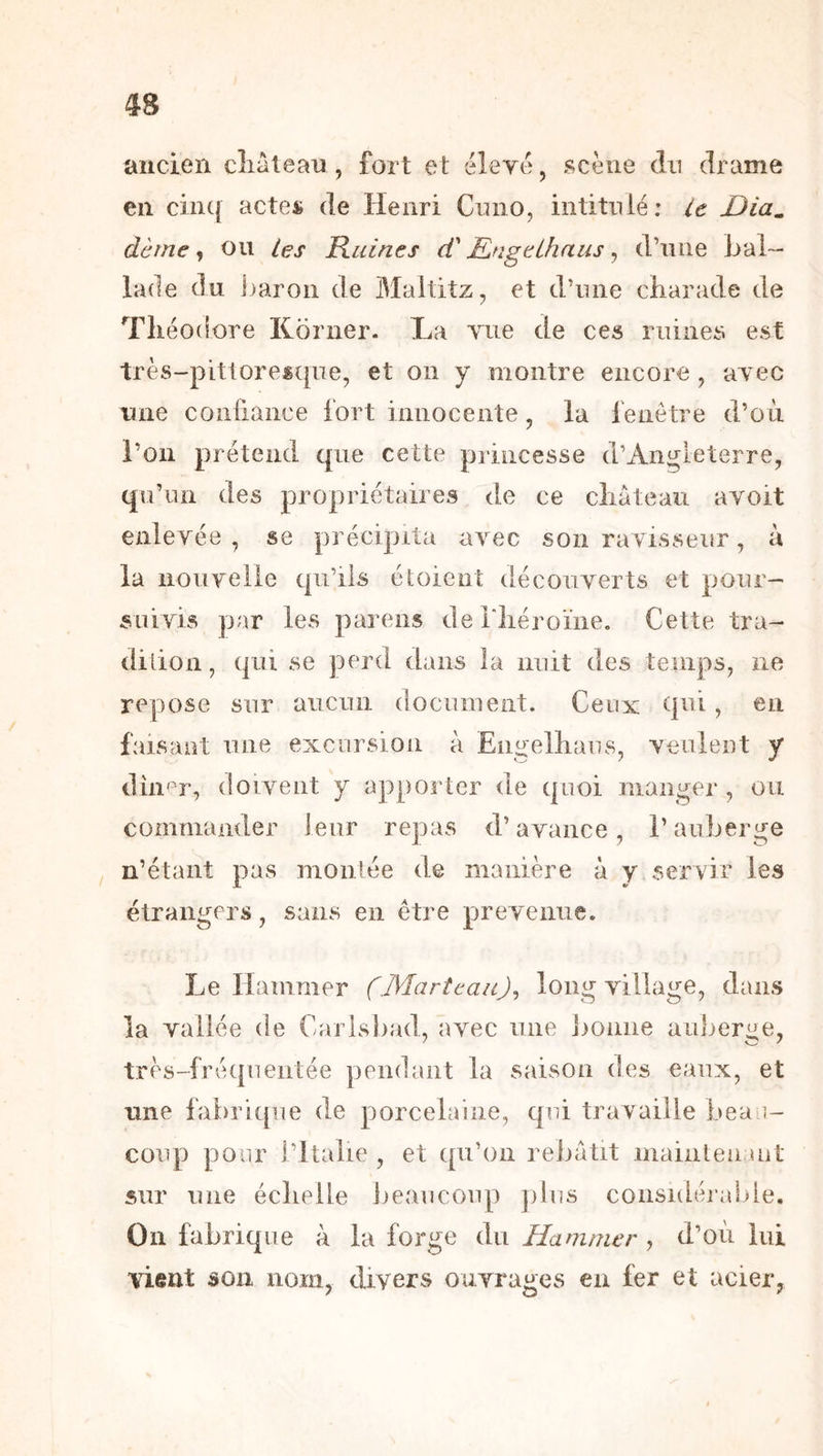 ancien cliàlean , fort et éleré, scène dn drame en cinq actes de Henri Cinio, intitnlé: ie Dia^ dème ^ ou tes Ruines dè Engeihaus ^ d’une bal- lade du Jjaron de Maltitz, et d’une charade de Théodore Korner- La vue de ces ruines est très-pittoresque, et on y montre encore, avec une coiiiiance fort innocente, la fenêtre d’oèi l’on prétend que cette princesse d’Angleterre, qu’un des propriétaires de ce château avoit enlevée, se précipita avec son ravisseur, à la nouverie qu’ils étoieiit découverts et pour- suivis par les parens deriiéroïne. Cette tra- dition, qui se perd dans la nuit des temps, ne repose sur aucun document. Ceux qui, en faisant une excursion à Engelhaus, veulent y dîn^’r, doivent y apporter de quoi manger , ou commander leur repas d’avance, l’auberge ! n’étant pas moulée de manière à y servir les étrangers, sans en être prévenue. Le Hammer (.Marteau)^ long village, dans la vallée de Carlsbad, avec une bonne auberge, très-fréquentée pendant la saison des eaux, et line fabrii[ue de porcelaine, qui travaille beau- coup pour l’Italie , et qu’on rebâtit mainteu.uit sur une échelle ijeaiicoup ])lus considéi'abie. On fahrique à la forge du Hammer , d’oii lui vient son nom, divers ouvrages en fer et acier,