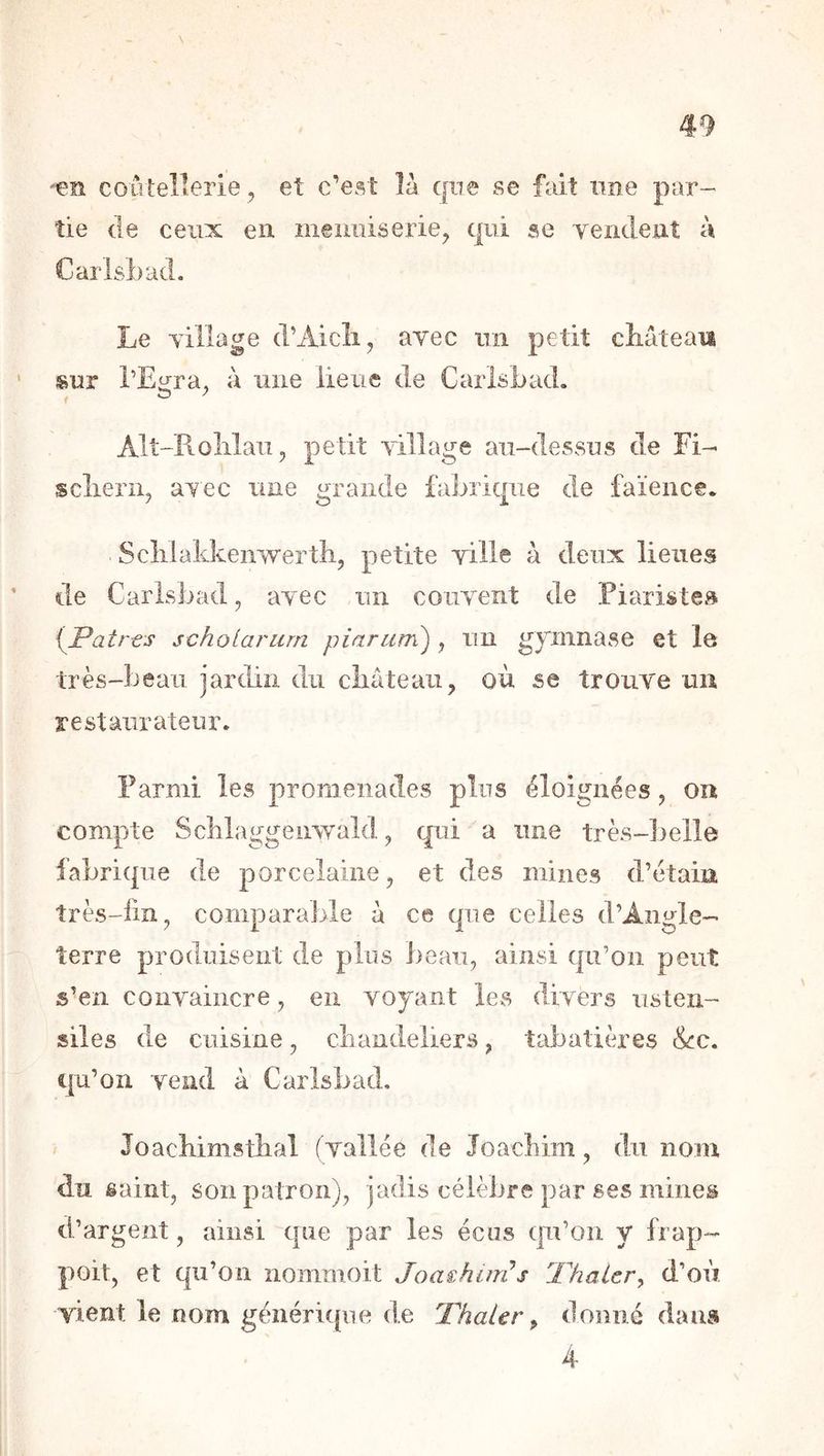 en coûlellerie , et c’est là cpe se fait une par- tie de ceux en ineimiserie^ qui se Yeiident à Carlsbad. Le village d’Aicli, avec un petit cîiàteaii sur l’Ei^ra, à une lieue de Carlsbad. I ^ ^ Alt-B-olilau 5 petit village au-dessus de Fi- sclieriij aTec une grande fabrique de faïence* Sclilakkenwertb, petite ville à deux lieues de Carlsbad, avec un couvent de Piaristes {Patrts jcholarurn piarum) ^ un gpinnase et le très-beau jardin du cliâteaii, où se trouve un restaurateur. Parmi les promenades plus éloignées, on compte Scblaggenwald, qui a une très-])elle fabrique de porcelaine, et des mines d’étain îrès-fm, comparaJjle à ce que celles d’Angle- terre produisent de plus beau, ainsi qu’on peut s’en convaincre, en voyant les divers usten- siles de cuisine, cbandeliers, tabatières &:c. qu’on vend à Carlsbad. Joacbimstlial ( vallée de Joachim, dn nom du saint, son patron), jadis célèbre par ses mines d’argent, ainsi que par les écus qn’on y frap- poit, et qu’on nommoit Joashmis ThaLer^ d’où vient le nom générique de Thaïer ^ donné dans 4