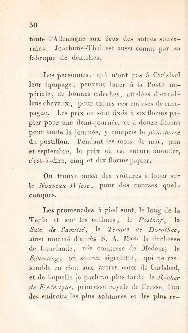 ' toute rAllemaijne aux écus des autres souve- O raiiis. Joacliiins-Tlial est aussi cüiiiiu par sa fabric|ue de dentelles. Les personnes, cpii n’ont pas à Car]s])ad leur équipage, peuvent louer à la Poste im- périale, de jjonnes calèches, attelées d’excel- lens chevaux , pour toutes ces courses de cam- pagne. Les prix en sont fixés à six florins pa- pier pour une demi-journée, et à douze florins pour toute la journée, y compris le pour-hoire du postillon. Pendant les mois de mai, juin et septembre, le prix en est encore moindre, c’est-à-dire, cinq et dix florins papier. On trouve aussi des voitures à louer sur le Nouveau Wicse^ pour des courses quel- conques. Les promenades à pied sont, le long de la Teple et sur les collines, le Posthof^ la Salé de Vamitié^ le Pemplc de Dorothée^ ainsi nommé d’après S. A. la duchesse de Courlande, née comtesse de Medem; le Sdueriing^ OU source aigrelette, qui ne res- semlile en rien aux autres eaux de Carlsbad, et de laquelle je parlerai plus tard ; le Rocher de Frédérique^ princesse royale de Prusse, Pua des endroits les plus solitaires et les plus re-