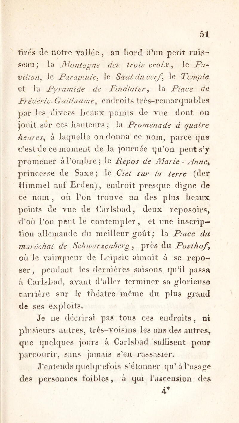 tirés (le notre vallée, an bord d’un petit ruis- seau; la JMontagne des trois croix ^ le Pa^ Villon^ le Parapluie^ le Saut du cerf^ le Pcmple et la Pyramide de Pindlater^ la Place de Frédéric- Guillaume^ endroits très-remartpiables par les diyers beaux points de vue dont on jouit sûr ces hauteurs ; la Promenade à quatre heures^ à la(|uelle on donna ce nom, parce que c’est de ce moment de la journée qu'on peut s’y promener à l’ombre; le Repos de JSlarie - Anne^ princesse de Saxe ; le CieL sur La terre (der Himmel auf Erden), endroit presque digne de ce nom , où l’on trouve un des plus beaux points de vue de Carlsbad, deux reposoirs, d’où l’on peut le contempler, et une inscrip- tion allemande du meilleur ijoùt ; la Piace du maréchal de Schwarzenberg ^ près du Posthof où le yaimpieur de Leipsic aimoit à se repo- ser , pendant les dernières saisons qu’il passa ù Carlsbad, ayant d’aller terminer sa glorieuse carrière sur le théâtre même du plus grand de ses exploits. Je ne décrirai pas tous ces endroits, ni plusieurs autres, très-voisins les uns des autres, que quehpies jours à Carlsbad suffisent pour parcourir, sans jamais s’en rassasier. J’entends quehjuefois s’étonner qu’à l’usage des personnes foibles, à qui l’ascension des 4*