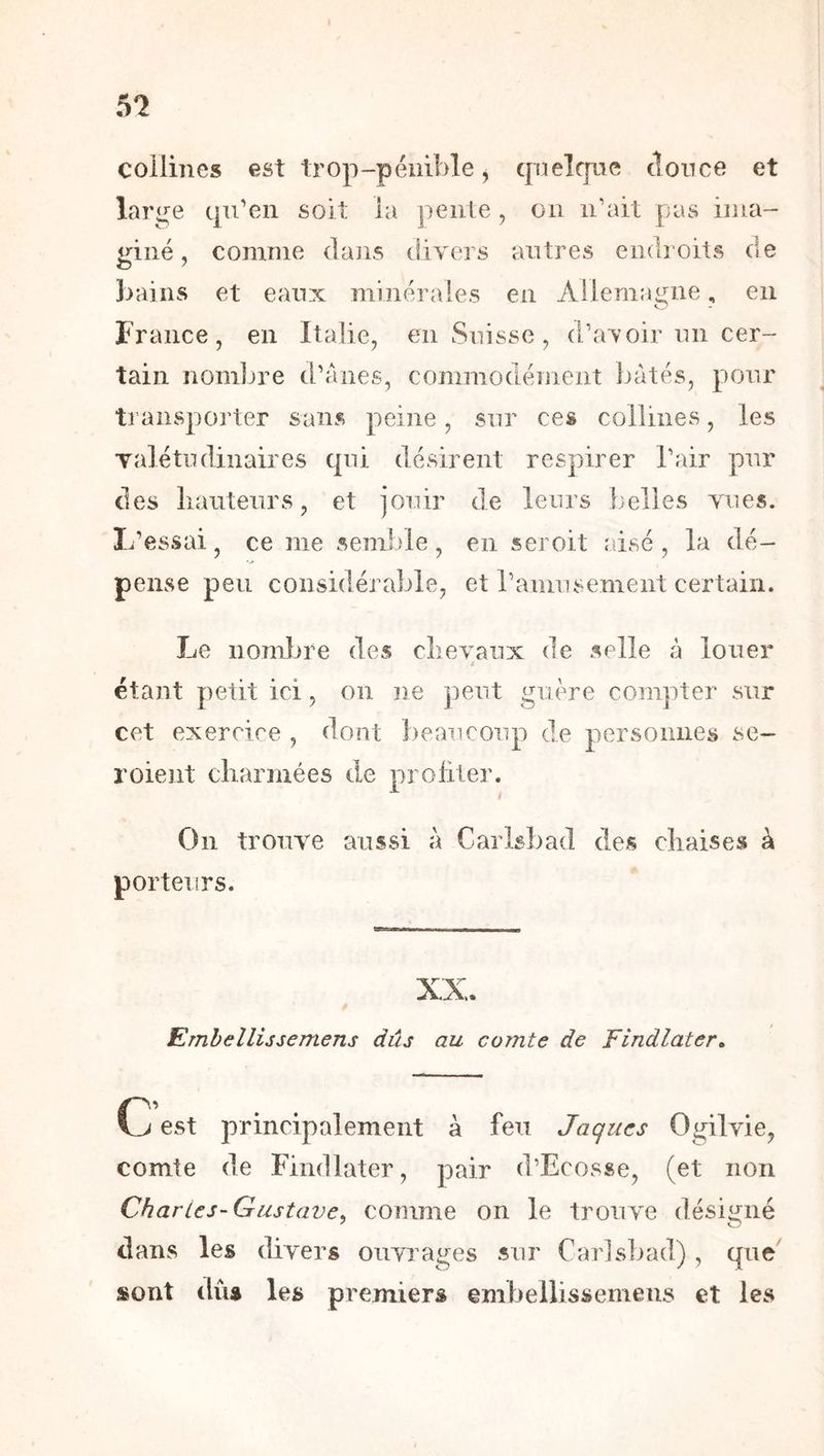 collines est trop-pénible^ quelque tîonce et large qu’en soit la pente , ou ii’ait pas iiua- giné, comme dans divers autres eiidî oits de bains et eaux minérales en Ailem;mne, en O France, en Italie, en Suisse, d’avoir un cer- tain nomljre d’anes, commodément bâtés, pour transporter sans peine, sur ces collines, les Talétndinaires qui désirent respirer l’air pur des liauteurs, et jouir de leurs belles vues. L’essai, ce me semlAe, en seroit aisé , la dé- pense peu considérable, et l’amusement certain. Le nombre des clievanx de selle â louer i étant petit ici, on iie peut guère compter sur cet exercice , dont beaucoup de personnes se- roient charmées de profiter. On trouve aussi à Carisbad des chaise» à porteurs. Emhellijsemens dûs au comte de Findlater. C est principalement à feu Jaques Ogilvie, comte de Findlater, pair d’Ecosse, (et non Char les-Gustave, comme on le trouve désii^né dans les chvers ouvinges sur Car]s]>ad) , que sont dûs les premiers embellissemens et les