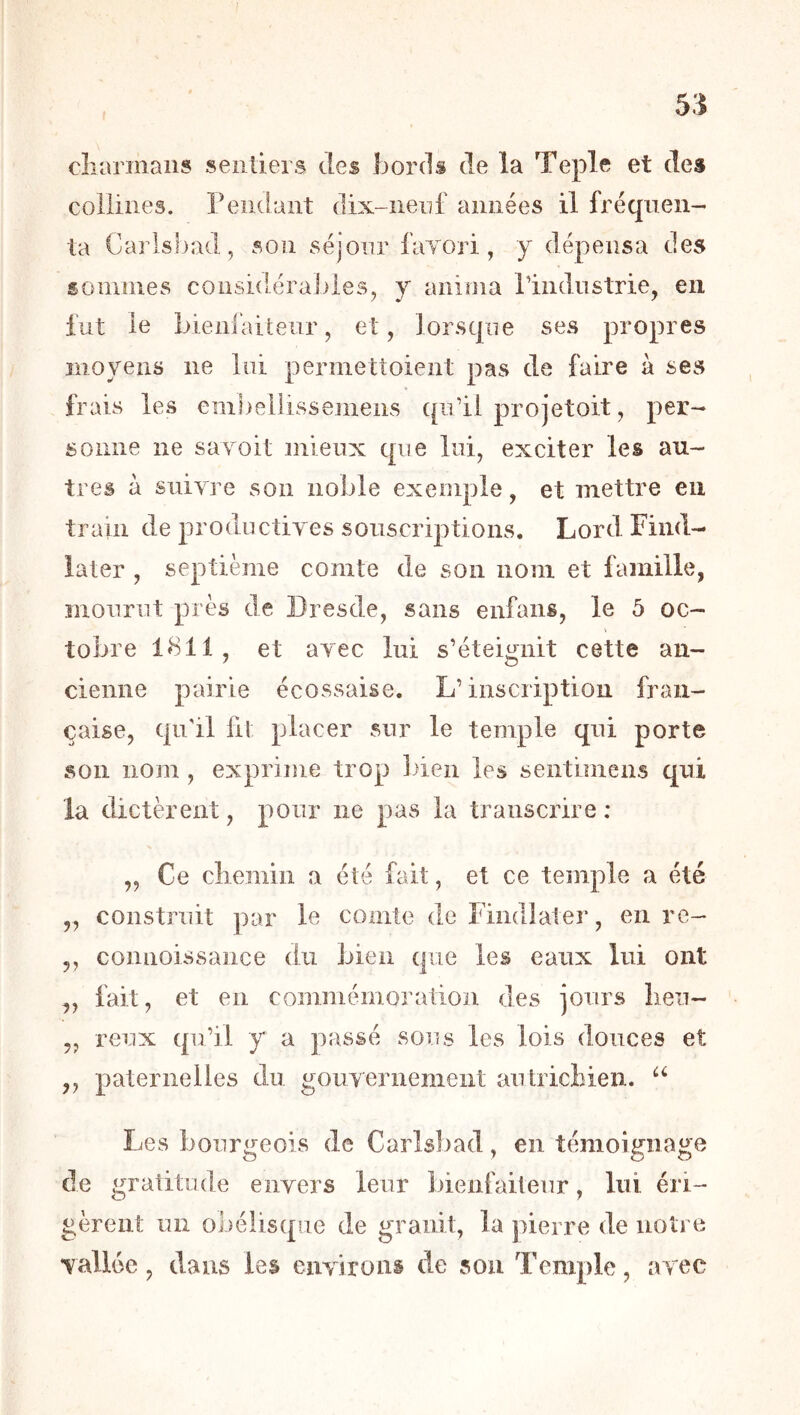 cîîarmaiis sentiers des bords de la Teple et des collines, rendant dix-nenf années il fréquen- ta Carlsbad, son séjour favori, y dépensa des sommes considérables, y anima riiidiistrie, en fut le bieni'aitenr, et, lorsque ses propres moyens ne lui permettoient pas de faire à ses frais les einbellissemens qidil projetoit, per- sonne ne sa voit mieux que lui, exciter les au- tres à suivre son noble exemple, et mettre en train de productives souscriptions. Lord Find- later , septième comte de son nom et famille, mourut près de Dresde, sans enfaiis, le 5 oc- tobre 1811, et avec lui s’éteignit cette an- cienne pairie écossaise. L’inscription fran- çaise, qu'il fil placer sur le temple qui porte son nom , exprime trop bien les sentimens qui la dictèrent, pour ne pas la transcrire ; „ Ce cliemin a été fait, et ce temple a été ,, construit par le comte de Finalater, en re- ,, connoissaiice du bien que les eaux lui ont „ fait, et en commémoration des jours lien- „ reux qu’il y a passé soiîs les lois douces et „ paternelles du gouvernement autrichien. Les bourgeois de Carlsbad, en témoignage de gratitude envers leur bienfaiteur, lui éri- gèrent un obélisque de granit, la pierre de notre vallée, dans les environs de sou Temple, avec