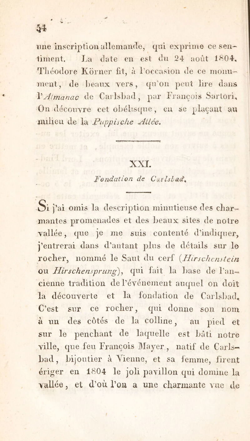 une inscription allemande, tpii exprime ce sen- liment, La date en est du 24 août 1804, TJiéodore Korncr fit, à Loccasion de ce nionu- nient, de l)eaux vers, (jiroii peut lire dans \Aimanac de Cailsiiad, par François Sarlori, On découvre cet o]jél!SC{ue , eu se plaçant an nüüeu de la Puppische Ailée» I ,1 im,j XXL Fondation de ■Si j'ai omis la description minutieuse des char- mantes promenades et des lieaux sites de notre vallée, que je me suis contenté d’indiquer, j’entrerai dans d’autant plus de détails sur le rocher, nommé le Saut du cerf {Plirschcnstein ou JAirschensprung)^ qni fait la hase de l’an- cienne tradition de l’événement auquel on doit la découverte et la fondation de Carlsliad,. C’est sur ce rocher, qui donne son nom à un des côtés de la colline, au pied et sur le penchant de laquelle est bâti notre ville, que feu François Mayer, natif de Caris-' bad, bijoutier à Vienne, et sa lemme, firent ériger en 1804 le joli pavillon qni domine la vallée 5 et d’où l’on a une charmante vue de I