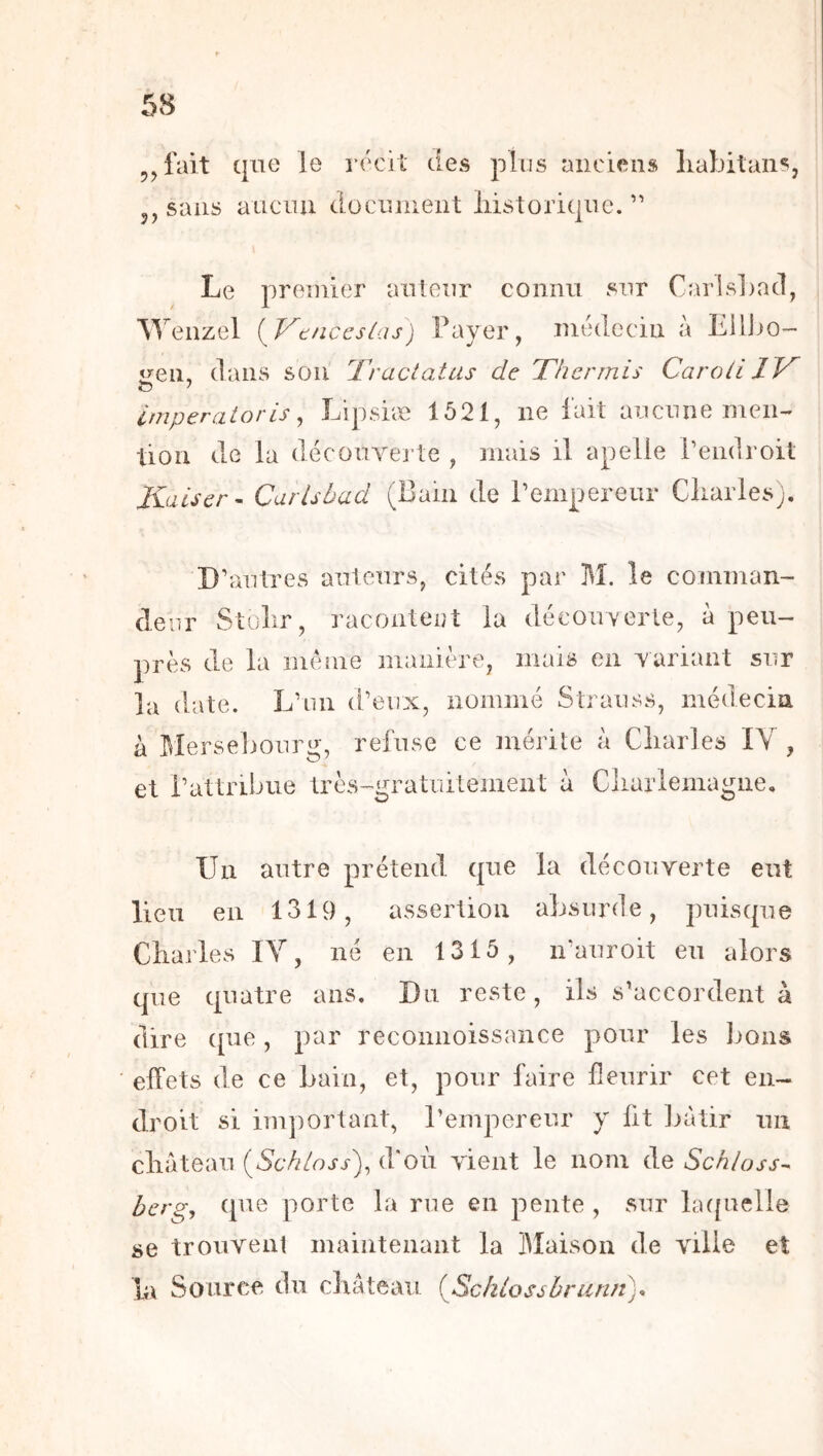 5, fait que le récit des plus anciens liabitaiis, 5, sans auciui docninent liistoriqne. ” Le premier aiitenr connu snr CarisLad, ^Yenzel {jy^tnccslas) Fayer, médecin a EUIjo- ireii, dans sou Traclatas de T'hennis Caroli JT O > Imperatoris ^ Lipsiæ 1621, ne fait aucune men- tion de la découYej’te , mais il apelle rendroit Kaiser - Carlsbad (Bam de rempereur Cliarles). D’autres auteurs, cités par M. le comman- clenr Stolir, racontent la découverte, à peu- près de la me nie manière, mais en variant sur la date. L’un d’eux, nommé Strauss, médecin à I^Ierselmurg, refuse ce mérite à Cliarles IV , et l’attribue très^gratuitement à Cliarlemagiie. Un autre prétend que la découverte eut lieu en 1319, assertion absurde, puisque Charles IV, né en 1316, n’auroit eu alors C]ue quatre ans. Du reste, ils s’accordent à dire que, par reconnoissance pour les lions effets de ce bain, et, pour faire fleurir cet en- droit si important, l’empereur y fit liàtir un cluiteaii {Sch[oss\ d'où vient le nom de Schloss- ber g, que porte la rue en pente , sur hu[uelle se trouvent maintenant la Maison de ville et h\ Source du château {Schlossbriinn).