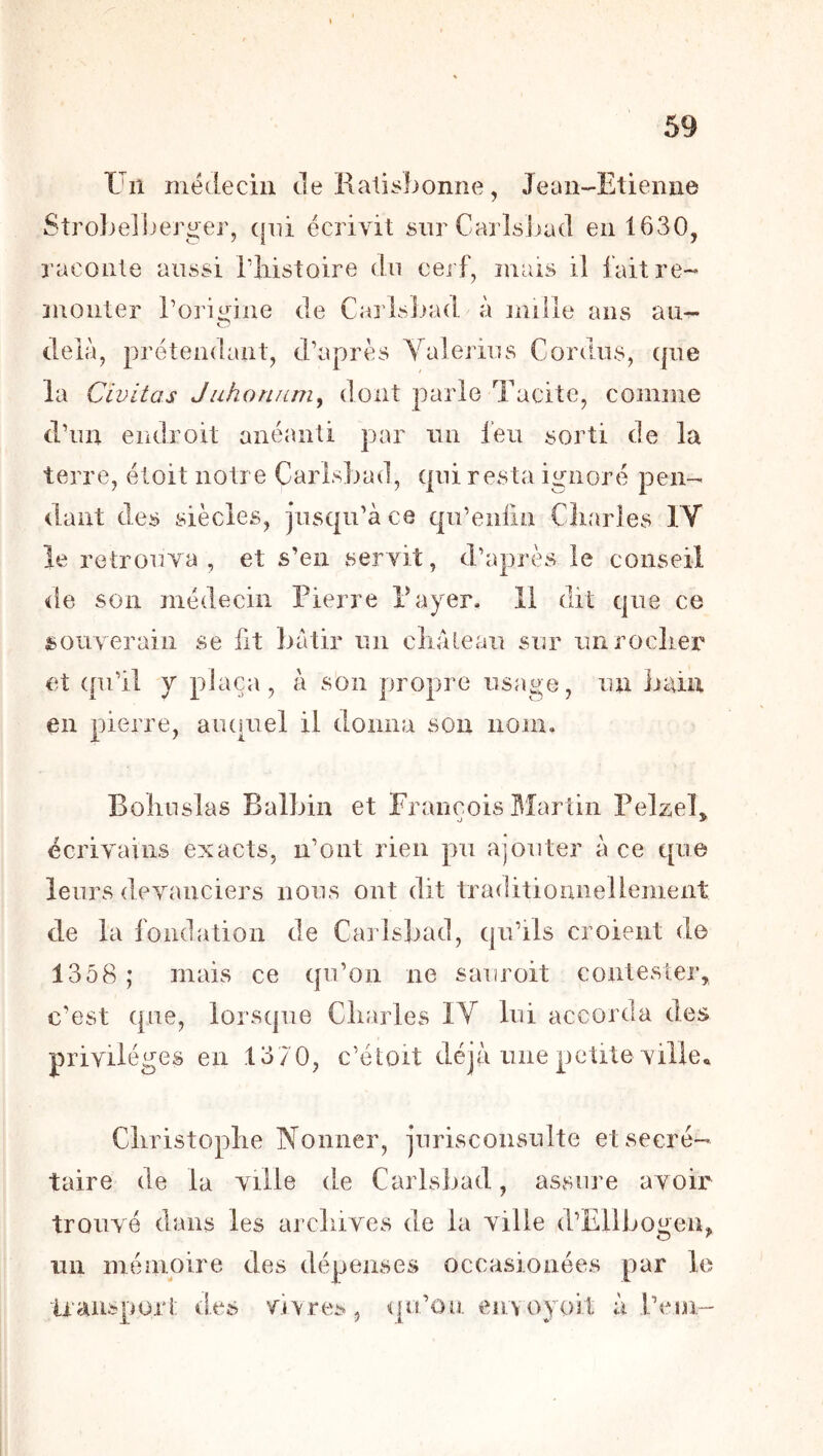 Un médecin de Rati^bonne, Jean-Etienne Strolndber^er, (pii écrivit sur CarîsJiad en 1630, raconte aussi Tliistoire du cerf, mais il faitre- îuoiiter l’orii^ine de Carisbad à mille ans au- O delà, prétendant, d’après Yalerins Cordiis, (|iie la Civitas Juhonnmy dont parle Tacite, comme d’un endroit anéanti par iin feu sorti de la terre, étoit notre Carisbad, (pii resta ignoré pen- dant des siècles, jusqu’à ce c|u’eiifin Cliarles lY le retrouva , et s’en servit, d’après le conseil de son médecin Pierre Payer. Il dit que ce souverain se fit bâtir un cliàteau sur unrocliei^ et (pi’il y plaça, à son propre usage, un bain en pierre, aiuuiel il donna son nom. Boliuslas Balbin et François ^îartin Pelzel^ écrivains exacts, n’ont rien pu ajouter à ce tpi© leurs devanciers nous ont dit traditiouneliement de la fondation de Carisbad, qu’ils croient d© 1358 ; mais ce tpi’oii ne sauroit contester, c’est (pie, lorsque Cliarles IV lui accorda des privilèges en 1370, c’étoit déjà une petite vilie^ Cliristoplie Nonner, jurisconsulte et secré- taire de la ville de Carisbad, assure avoir trouvé dans les arcliives de la ville d’Elibogen, un mémoire des dépenses occasionées par le Iraiispori; des vivres, ([u’on envoyoii à l’eni-