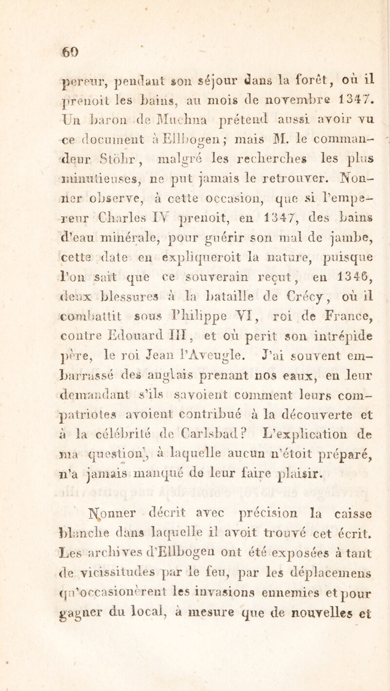 pereiir, pendaiil son séjour Jaus la lorét, ou il preiioit les Laiiis, au mois de noTembre 1347. Un ])aroii de rvliiclma prétend aussi ayoir yu ce dociunent àEilhoiren; mais I^I. le comman- «leur Stdlir, malgré les reclierclies les plus miniilienses, iie put jamais le retroiiyer. Non- iier oLseryCj à cette occasion, que si l’empe- reur Charles 1\ prenoit, en 134 7, des Lains d’eau minérale, pour guérir son mal de jambe, cette date en expiiqucroit la nature, puisque l’on sait que ce soiiyerain reçut, en 1346, deux blessures à la bataille de Crécy, où il combaltit sous riiilippe YI, roi de France, contre Edouard llî, et où périt son intrépide ])ere, le roi Jean l’Aveugle. J’ai souvent em- ]-)arrassé des anglais prenant nos eaux, en leur demandant s’ils savoient comment leurs com- patriotes ayoieiit contribué à la découverte et à la célébrité de Carlsbad ? L’explication de îiia question', à laquelle aucun n’étoit préparé, ii’a jamais manqué de leur faire plaisir. lYoniier décrit avec précision lu caisse blanclie dans lacpieile il avoit trouvé cet écrit. Les arcliives d’Ellbogen ont été exposées à tant de vicissitudes par le feu, par les déplacemeiis (|n’occasioiièrent les invasions ennemies et pour gagner du local, à mesure que de nouYelles et *