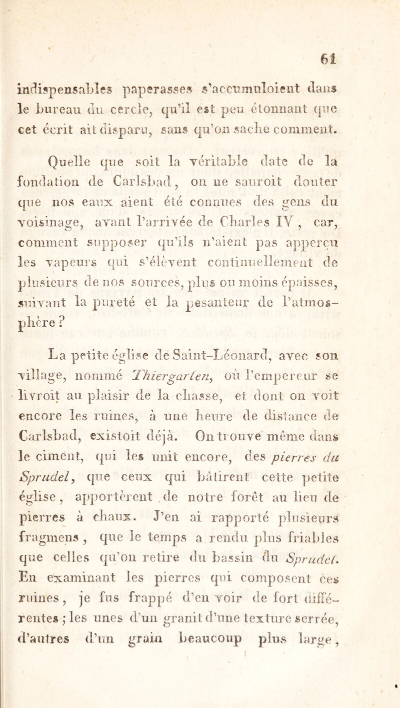 indi5peiisa1)les paperas.ses s’acciimiiloicnt dans le bureau du cercle, qu’il est peu éloniiaiit que cet écrit ait disparu, sans qu’on saclie comment. Quelle que soit la yéritable date de la foiidatioii de CarlsLad, on ne saiiroit douter que nos eaux aient été connues des gens du yoisinage, ayant l’aiTiyée de Cliarles lY , car, comment supposer qu’ils n’aient pas appercii les yapeurs qui s’élèvent continuellement de plusieurs de nos sources, plus ou moins épaisses, suivant la pureté et la pesanteur de l’atmos- plière ? La petite église de Saint-Léonard, avec son village, nommé Thiergarien^ où rempereur se ' livroit au plaisir de la cliasse, et dont on voit encore les ruines, à une lieure de distance de CarlsLad, existoit déjà. On trouve même dans le ciment, qui les unit encore, des pierres du Sprudely que ceux qui Lâtirent cette ])etite église, apportèrent . de notre forêt au lieu de pierres à chaux. J’en ai rapporté plusieurs fragmens , que le temps a rendu plus friables que celles qu’on retire du bassin (lu Sprudei. En examinant les pierres qui composent ces ruines, je fus frappé d’en voir de fort (liffé- reiites ; les unes d’un m’aiiit d’une texture serrée, d’autres d’un grain beaucoup plus large,