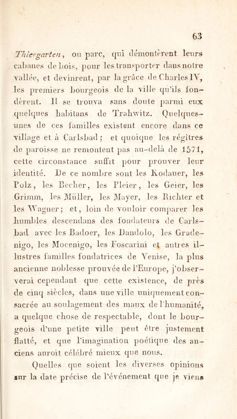 Thiergarten ^ ou parc, qui (lémonicrcnt leurs caljaiies deljois, ])our les Iransporter dans noire vallée, et devinrent, par la grâce de Cliarles lY, les premiers Lourgeois de la ville qu’ils Ion— dèrent. 11 se trouva sans doute parmi eux quelques liabilans de Traliwitz. Quelques- unes de ces larnilles existent encore dans ce village et à Carlsbad ; et quoique les régi très de paroisse ne remontent pas au-delà de lô/l, cette circonstance suffit pour prouver leur identité. De ce nombre sont les Kodauer, les Püiz, les Bcclier, les Pleier, les Geier, les Grimm, les Millier, les I\Liyer, les Dicliter et les Wagner; et, loin de vouloir comparer les humbles descendans des fondateurs de Caris- Lad avec les Badoer, les Dandolo, les Grade- nii^o, les Mocenigo, les Foscarini et autres il- lustres familles fondatrices de A^enise, la plus ancienne noijlesse prouvée de l’Europe, j’obser- verai cependant que cette existence, de près de cinq siècles, dans une ville unicpiement con- sacrée au soulagement des maux de riiumanité^ a quelque chose de respectable, dont le Lour- geois d’une petite ville peut être justement flatté, et que rimagination poétique des an- ciens anroit célébré mieux que nous. Quelles que soient les diverses opinions sur la date précise de l’événement que je viens