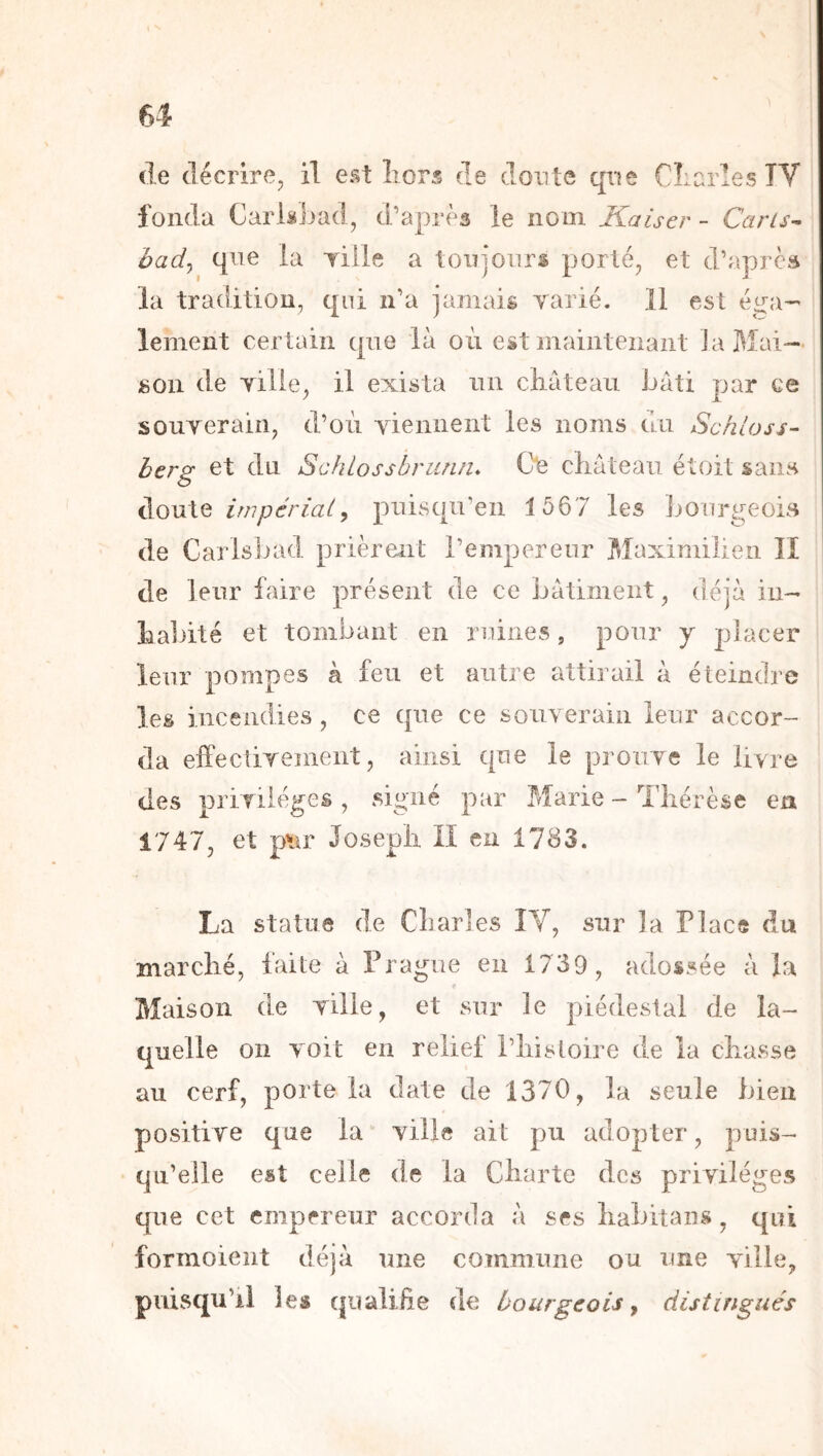de décrire, il est Lors de doute qi^e CLarles TV fonda Carlàsjjad, d’après le nom Kaiser - Caris- had^ qne la yiHe a toujours porté, et d’aprcü la tradition, qui n’a jamais varié. 11 est éi^a- lement certain que là où est inainteiiaiit J a Mai- son de ville, il exista un château bâti par ce souverain, d’où viennent les noms du Sckloss- herg et du Schlossbriinn* Cle chateau étoit sans doute impérial y puisqu’en 1567 les Jjourgeois de CarisJjad prièrent l’empereur Maximilien II de leur faire présent de ce batiment, déjà in- habité et tombant en ruines, pour y placer leur pompes à feu et autre attirail à éteindre les incendies, ce que ce souverain leur accor- da effectivement, ainsi que le prouve le livre des privilèges , signé par Marie - Thérèse ea 1747, et p’iir Joseph II en 1783. La statue de Charles IV, sur la P lace du marché, faite à Prague en 1739, adossée à la Maison de ville, et sur le piédestal de la- quelle on voit en relief l’histoire de la chasse au cerf, porte la date de 1370, la seule bien positive que la ville ait pu adopter, puis- qu’elle est celle de la Charte des privilèges que cet empereur accorda à ses habitans, qui formoient déjà une commune ou une ville, puisqu’il les qualifie de bourgeois ^ distingués
