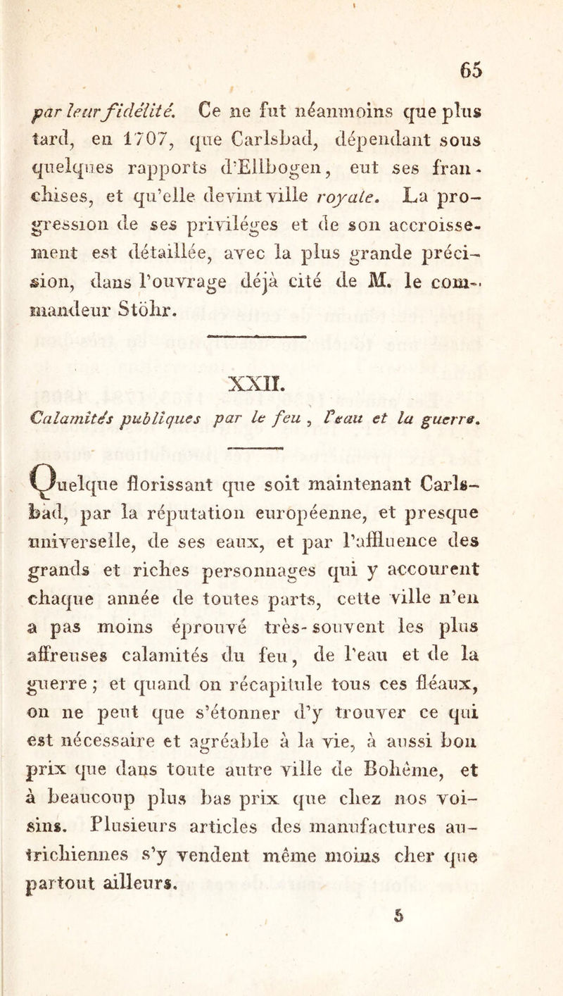 l par leur fidélité. Ce ne fut néanmoins que plus tarcl^ en 1707, que CarlsLad, dépendant sons quelques rapports d’Eilbogen, eut ses fran- chises, et qu’elle devint yille royale. La pro- gression de ses privilèges et de son accroisse- îiient est détaillée, avec la plus grande préci- sion, dans l’ouvrage déjà cité de M. le corn'* ïîiaiideur Stohr. XXII. \ Calamités publiques par b: feu , Ve au et la guerre. (Quelque florissant que soit maintenant Caris- bàd, par la réputation européenne, et presque universelle, de ses eaux, et par raflluence des grands et riches personnages qui y accourent chaque année de toutes parts, cette ville n’eu a pas moins éprouvé très- souvent les plus affreuses calamités du feu, de Teau et de la guerre ; et quand on récapitule tous ces fléaux, on ne peut que s’étonner d’y trouver ce qui est nécessaire et agréable à la vie, à aussi bon prix que dans toute autre ville de Bohème, et à beaucoup plus bas prix que chez nos voi- sins. Plusieurs articles des manufactures au- trichiennes s’y vendent même moins cher que partout ailleurs. S