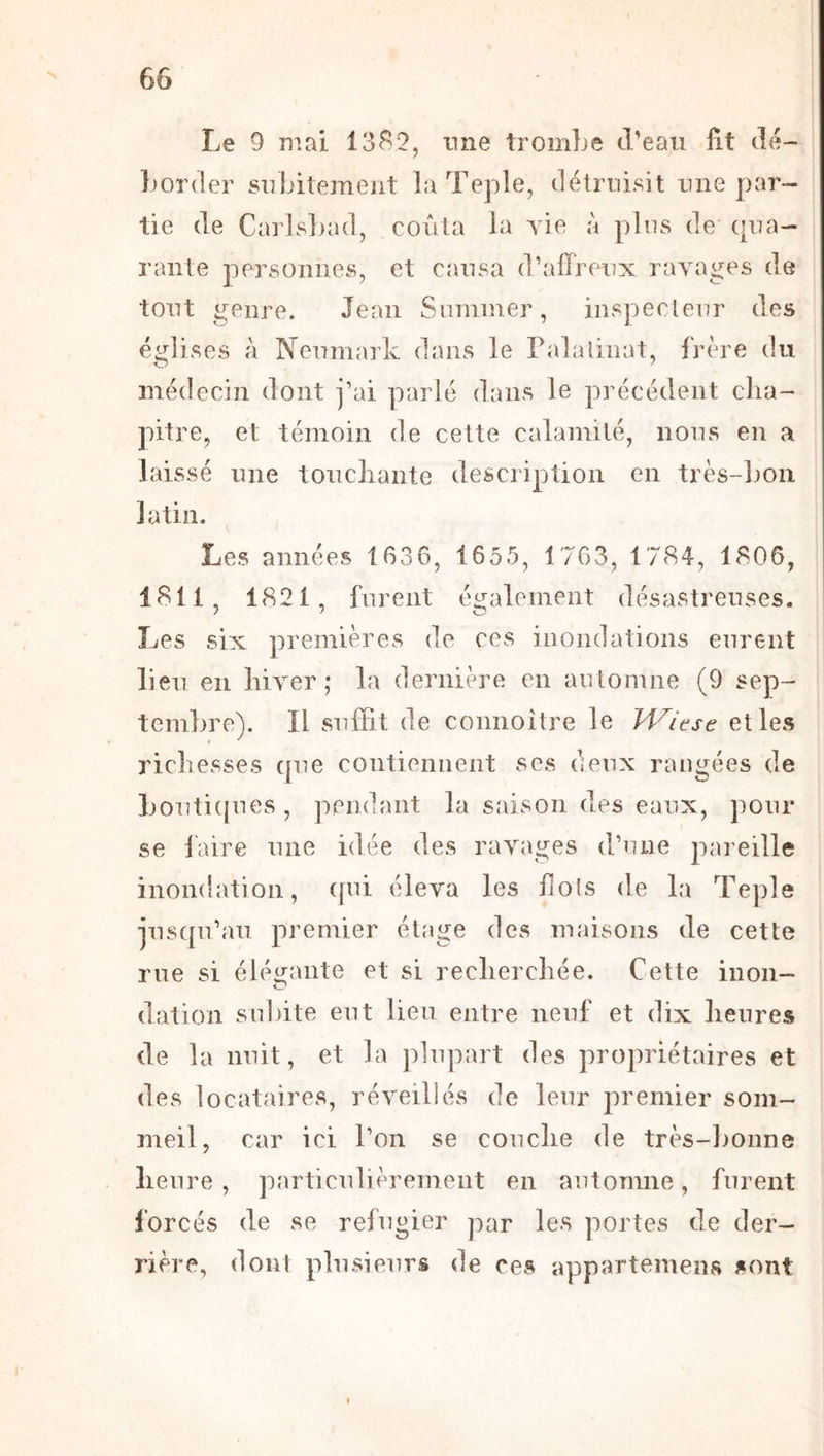 Le 9 mai 13^2, nne tromLe d’eau fit dé- ])order subitement laTeple, détruisit une par- tie de Carlsljad, coûta la yie à plus de cpia- rante personnes, et causa d’affreux rayages de tout genre. Jean Sommer, inspecteur des églises à Neumark dans le Palalinat, frère du médecin dont j’ai parlé dans le précédent cha- pitre, et témoin de cette calamité, nous en a laissé une toiicliante description en très-Loii latin. Les années 1636, 1655, 1763, 1784, 1806, 4811, 1821, furent également désastreuses. Les six premières de ces inondations eurent lieu en hiyer ; la dernière en automne (9 sep- tcm])re). Il suffit de comioitre le H^/ese elles ricliesses cpie contiennent ses deux rangées de Louticpies, pendant la saison des eaux, pour se faire une idée des ravages d’une pareille inondation, ([ui éleva les dois de la Teple jusqu’au premier étage des maisons de cette rue si éléirante et si recherchée. Cette inon- O dation suinte eut lieu entre neuf et dix heures de la nuit, et la plupart des propriétaires et des locataires, réveillés de leur premier som- meil, car ici l’on se couche de très-bonne heure , particulièrement en automne, furent forcés de se réfugier j^ar les portes de der- rière, doiU plusieurs de ces appartemens sont