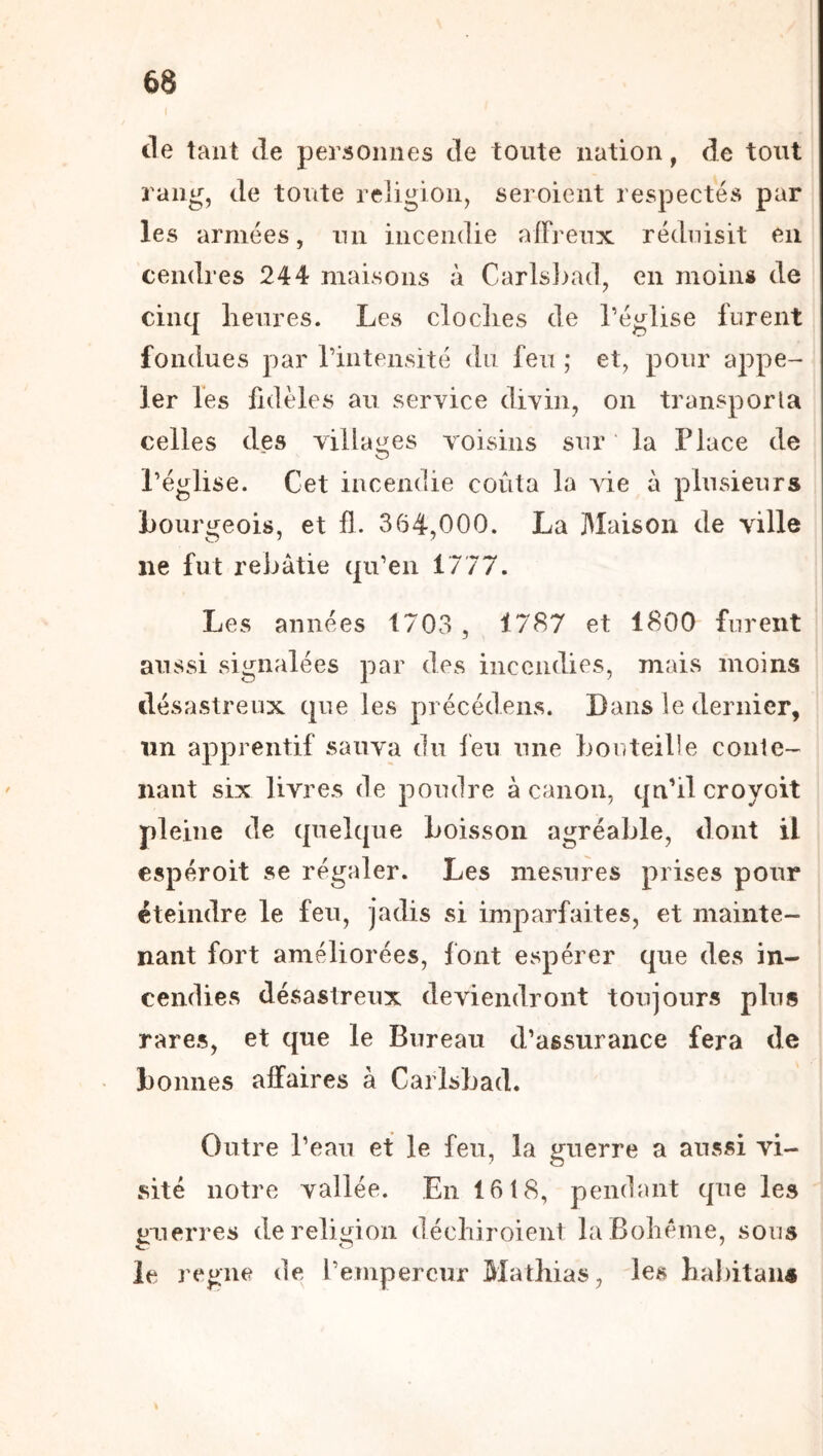 de tant de personnes de toute nation, de tout rang, de toute religion, seroient respectés par les armées, un incendie affreux réduisit en cendres 244 maisons à Carisj)a(1, en moins de cinq lieures. Les cloclies de l’église furent fondues par rintensité du feu ; et, pour appe- ler les fidèles au service divin, on transporta celles des villages voisins sur ‘ la Place de l’église. Cet incendie coûta la vie à plusieurs Lourgeois, et fl. 364,000. La Maison de ville ne fut rebâtie qu’en 1777. Les années 1703 , 1787 et 1800 furent aussi signalées par des incendies, mais moins désastreux que les précédens. Dans le dernier, un apprentif sauva du feu une bonteille conle- nant six livres de poudre à canon, qu’il cro y oit pleine de quelque boisson agréable, dont il espéroit se régaler. Les mesures prises pour éteindre le feu, jadis si imparfaites, et mainte- nant fort améliorées, font espérer que des in- cendies désastreux deviendront toujours plus rares, et que le Bureau d’assurance fera de bonnes affaires à Carlsbad. Outre l’eau et le feu, la u;uerre a aussi vi- site notre vallée. En 1618, pendant que les guerres de religion déchiroient la Bohème, sous le régné de l’empereur Mathias, les habitant