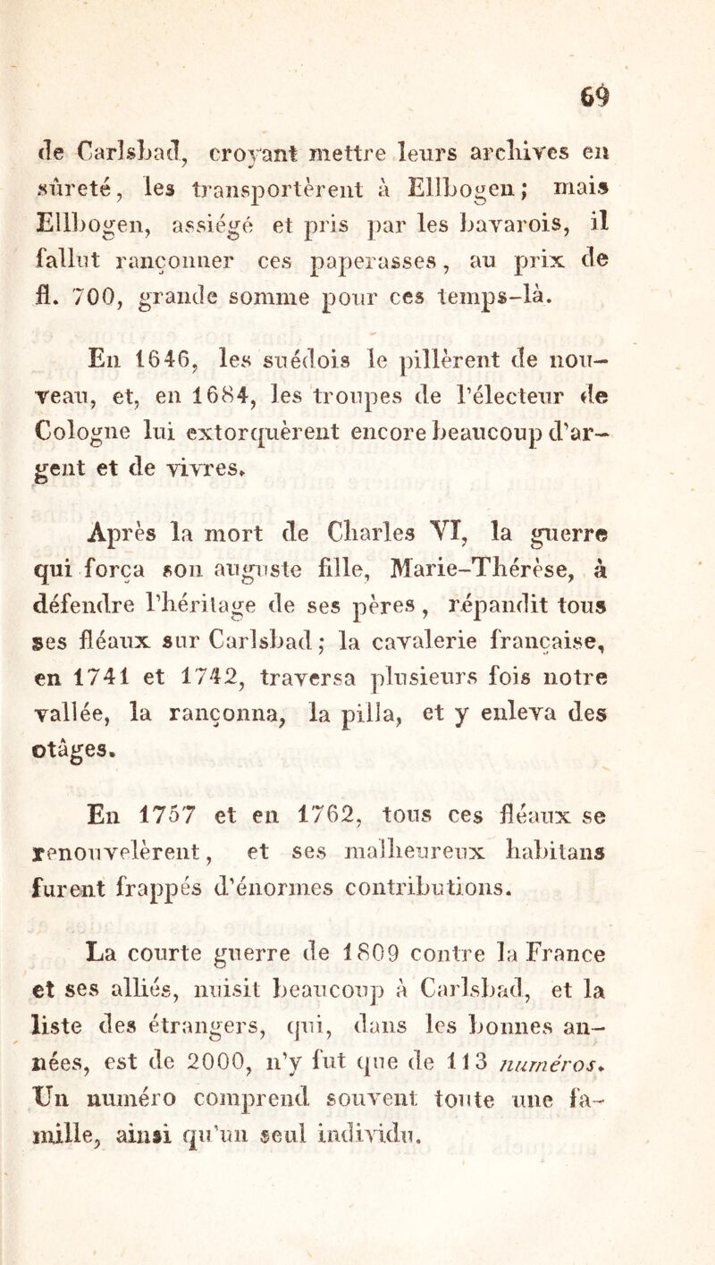 6^ (le Carlsbad, croyant mettre leurs arcliives en sûreté, les transportèrent à EllLogen,* mais Ellbogeii, assiégé et pris par les bavarois, il fallut rançonner ces paperasses, au prix cle fl. 700, grande somme pour ces temps-là. En 1646, les suédois le pillèrent de nou- rean, et, en 1684, les troupes de rélecteiir de Cologne lui extorquèrent encore beaucoup d’ar- gent et de vivres. Après la mort de Cliarles VT, la guerre qui força son auguste fille, Marie-Thérèse, à défendre l’hérilage de ses pères, répandit tous ses fléaux sur Carlsbad ,* la cavalerie française, en 1741 et 1742, traversa plusieurs fois notre vallée, la rançonna, la pilla, et y enleva des otages. En 1757 et en 1762, tous ces fléaux se renouvelèrent, et ses mallienreux habitans furent frappés d’énormes contributions. La courte guerre de 1809 contre la France et ses alliés, nuisit beaucoup à Carlsbad, et la liste des étrangers, qui, dans les bonnes an- nées, est de 2000, n’y fut que de 113 numéros* Un numéro comprend souvent toute une fa-- mille, ainsi qu un seul indiwliu