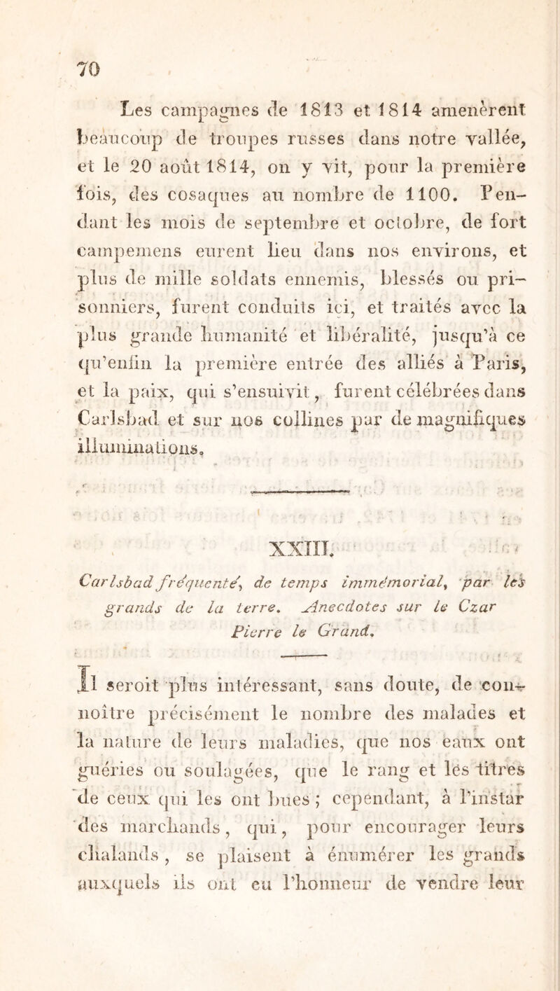 Les campagnes de 1813 et 1814 amenèrent beaucoup de troupes russes dans notre yallée, et le 20 août 1814, on y yit, pour la première lois, des cosaques au nombre de 1100. Pen- dant les mois de septembre et oclolne, de fort campemens eurent beu dans nos eiiyirons, et pins de mille soldats ennemis, blessés ou pri- sonniers, furent conduits ici, et traités aycc la pins grande linmanité et libéralité, jusqu’à ce qn’enün la première entrée des alliés à Paris, et la paix, qui s’ensuivit, furent célébrées dans Carlsbad et sur nos collines par de magnifiques illmiüna lions. XXIIL Carlsbad fréquente^ de temps immémorial^ par leb grands de la terre, Jlnecdotes sur le Czar Pierre le Grand, seroit plus intéressant, sans doute, de con-sr noître précisémient le nombre des malades et la iialnre de leurs maladies, que nos eaux ont guéries ou soulagées, que le rang et Ics titres de ceux ejui les ont bues; cependant, à l’instar des marcliands, qui, pour encourager leurs clialands , se jjlaisent à énumérer les grands auxquels iis ont eu l’honneur de vendre leur