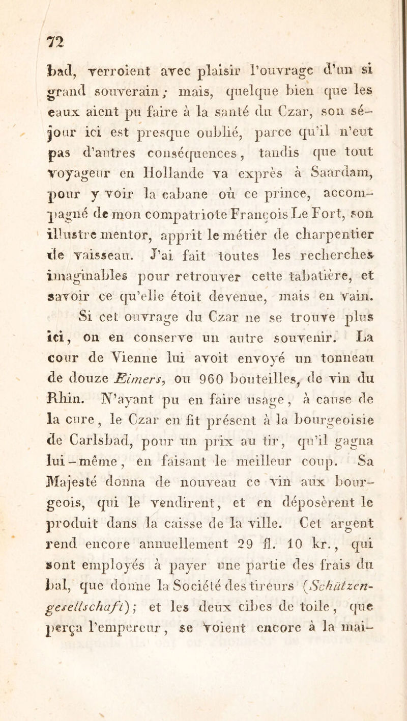 bacl, Terroient arec plaisir ronyragc cVim si grand souverain; mais, quelque bien que les eaux aient pu faire à la santé du Czar, son sé- jour ici est presque oublié, parce qu'il n’eut pas d’autres conséquences, tandis ([ue tout voyageur en Hollande va exprès à Saardam, pour y voir la cabane où ce prince, accom- |)agné de mon compatriote François Le Fort, son ilhistrc mentor, apprit le métier de charpentier lie yaisseau. J’ai fait toutes les reclierclies^ imaginables pour retrouver cette tabatière, et savoir ce qu’elle étoit devenue, mais en vain. Si cet ouvrage du Czar ne se trouve plus ici, on en conserve un autre souvenir. La cour de Yienne lui avoit envoyé un tonneau de douze Eimers^ ou 960 bouteilles, de vin du Rhin. ]Y’ayant pu en faire usage, à cause de la cure , le Czar en lit présent à la bourgeoisie de Carlsbad, pour un prix au tir, qu’il gagna lui -même, en faisant de meilleur coup. Sa Majesté donna de nouveau ce vin aux bour- geois, qui le vendirent, et en déposèrent le produit dans la caisse de la ville. Cet argent rend encore annuellement 29 h. 10 kr., qui sont employés à payer une partie des frais du bal, que donne la Société des tireurs (^Schützen- gcsellschafi) ] et les deux ci])es de toile, ([uc perça l’empereur, se Voient encore à la mai-