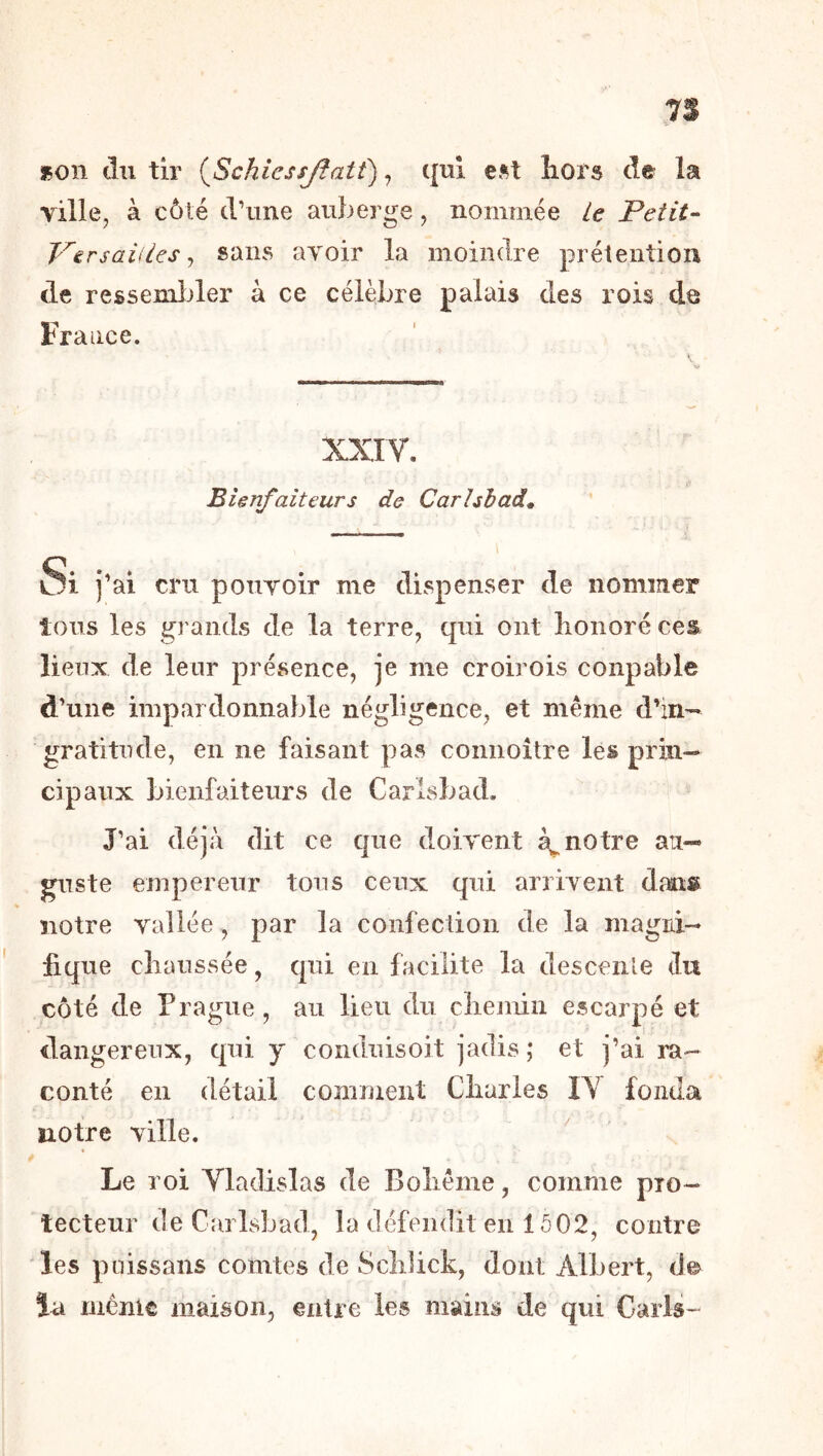 7S »on du tir (^Schicssjïatt), qui hors de la ville, à côté d’une auberge, nommée U Petit- Persaiiies ^ sans avoir la moindre prétention de ressemlder à ce célèbre palais des rois de France. XXIY. Bienfaiteurs de Carhhad^ \ Si j’ai cru pouvoir me dispenser de nommer tous les grands de la terre, qui ont honoré ces lieux de leur présence, je me croirois coupable d’une impardonnable négligence, et même d’in- gratitude, en ne faisant pas connoître les prin- cipaux bienfaiteurs de Carlsbad. J’ai déjà dit ce que doivent notre au- guste empereur tous ceux qui arrivent dans notre vallée , par la confection de la magni- fique chaussée, qui en facilite la descenle du côté de Prague, au lieu du chemin escarpé et dangereux, qui y conduisoit jadis; et j’ai ra- conté en détail comment Charles IV fonda notre ville. Le roi Vladislas de Bohême, comme pro- tecteur de Carlsbad, la défendit en 1502, contre 'les puissans comtes de Schlick, dont Albert, de la même maison, entre les mains de qui Caiis-