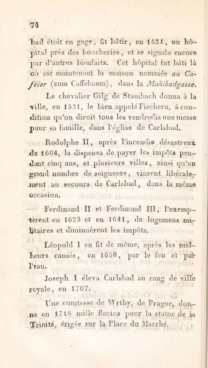 batl étoit en üt Lâtir, en 1531, nn hô- pital près (les Loncheries, et se signala encore par d’antres ])ienfaits. Cet hôpital fut Ijâti là où est maintenant la maison nommée au Ca^ fêler (znm CaiTel^aiim) , dans la Mühlbadgasse. Le cheyalier 'Gilg“ de Stambacli donna à la Tille, en 1531, le Lien appelé Fischern, à con- dition qn’on diroit tons les vendredis nne messe pour sa famille, dans l’église de CarlsLad, Rodolphe II, après rincenddô désastreux .de 1604, la dispensa de payer les impôts pen- dant cinq ans, et plnsienrs villes, ainsi qu’un t srrand nombre de seitjnenrs, vinrent libérale- ment au secours de Carlsbad, dans la meme occasion, Ferdinand II et Ferdinand HT, l’exemp- tèrent en 1623 et en 1641, de logemens mir îitaires et diminuèrent les impôts. Léopold I en fit de meme, après les mal- • 1 . * heurs causés, en 1658, par le feu et pat eau. Joseph I éleva Carlsbad au rang de ville royale, en 1707. Une comtesse de Wrtby, de Prague, don- na en 1716 niille florins pour la statue de ia Trinité, érigée sur la Place du Marché,