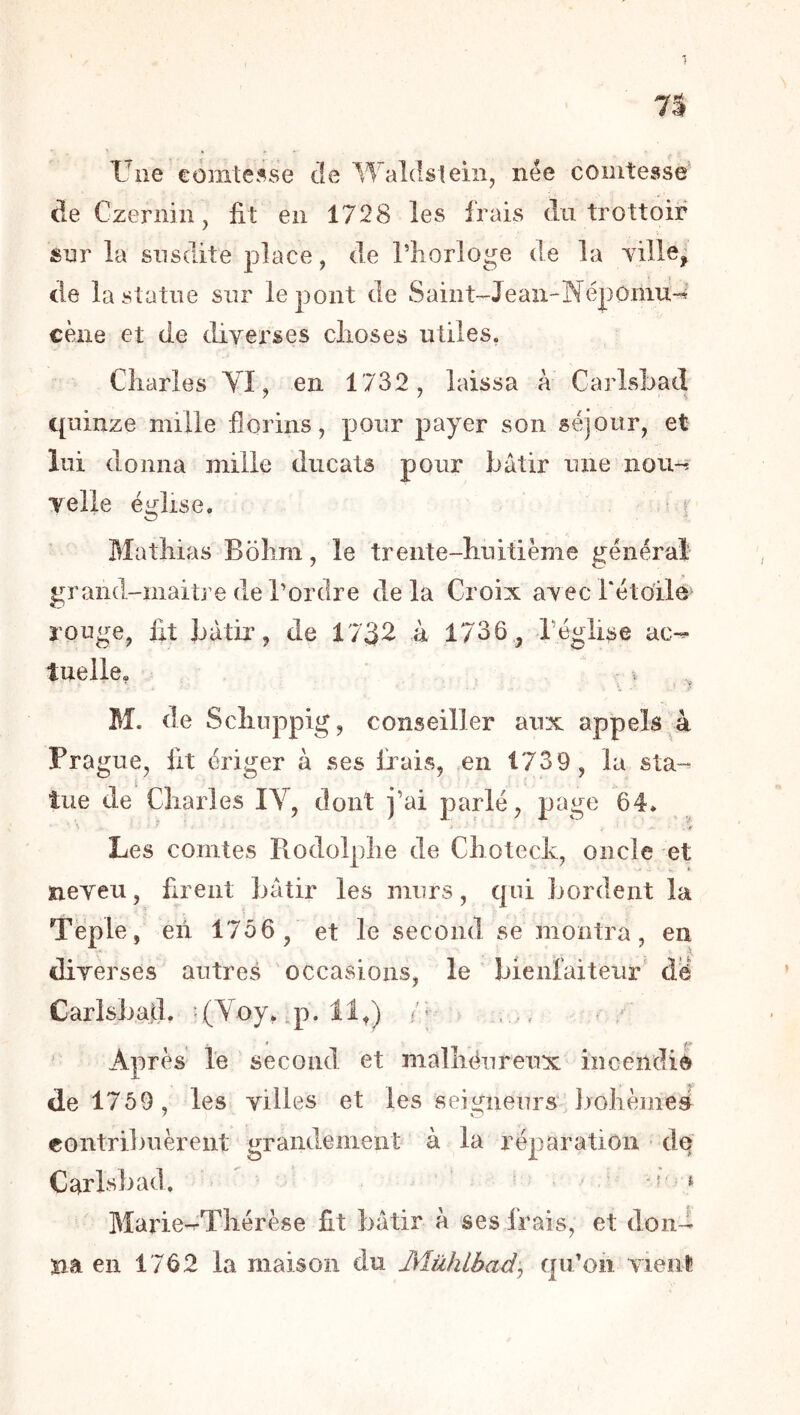 Une comtesse de Waldsteiii, née comtesse de Czeriün, lit en 1728 les frais du trottoir sur la susdite place, de Tliorloge de la Tille, de la statue sur le pont de Saint-Jeau-Népomu-4 cène et de diverses choses utiles. Charles YI, en 1732, laissa à Carlshad quinze mille florins, pour payer son séjour, et lui donna mille ducats pour bâtir une nou^ y elle église. ^ r Mathias B ohm, le trente-huitième générai grand-maitj’e de l’ordre de la Croix avec Tétoile rouge, lit bâtir, de 1732 à 1736, Téglise ac-^ tuelle. i M. de Schuppig, conseiller aux appels à Prague, lit ériger à ses fixais, en 1739, la sta-^ tue de Charles IV, dont j’ai parlé, page 64. >• - if Les comtes Rodolphe de Choteck, oncle et neveu, firent bâtir les murs, qui bordent la Téple, en 1756, et le second se montra, en diverses autres occasions, le bienfaiteur dë Carlsbad. -(Voy, .p. 11,) /' - , Après lë second et malhëureux incendié de 1759, les villes et les seigneurs, Jjohèmeé contri])uèrent grandement à la réparation dq Carlsbad. * Marie-^Thérèse fit bâtir à ses frais, et doii-i na en 1762 la maison du Mühlbad^ qu’oii vieiil!