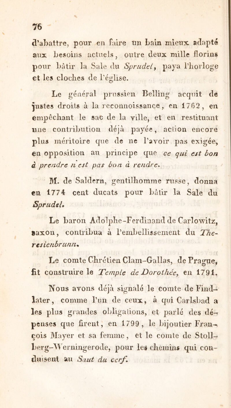 d’abattre, pour en faire tin bain mieux ad.'ipté aux besoins acUiels, outre deux mille florins pour bâtir la Sale du Sprudcl, paya l’iiorloge €t les cloches de l’église. Le général prussien Belling acquit dé justes droits à la reeoiiiioissance, en 1762, en empêchant le sac de la yille, et en restituant une contri]>ution déjà payée, action encore plus méritoire que de ne ravoir pas exigée, en opposition au principe que ce qui est bon à prendre n est pas bon a rendre* M. de Saldern, gentilhomme russe, donna en 1774 cent ducats pour bâtir la Sale du Sprudsl* Le baron Adolphe-Ferdinand de Carîowitz, saxon, contribua à rembellissement du The- resienbriinum Le comte Chrétien Clam-Gallas, de Prague, fit construire le Temple de Dorothée^ en 1791, Nous avons déjà signalé le comte de Fiiid- later, comme riui de ceux, à qui Carlsl>ad a les plus grandes ohligalions, et parlé des dé- penses que firent, en 1799 , le bijoutier Fran-^ cois Mayer et sa femme, et le comte de Stoll- berg-M’^erningerode, pour les chemins qui con- duisent au Saut du cerf^
