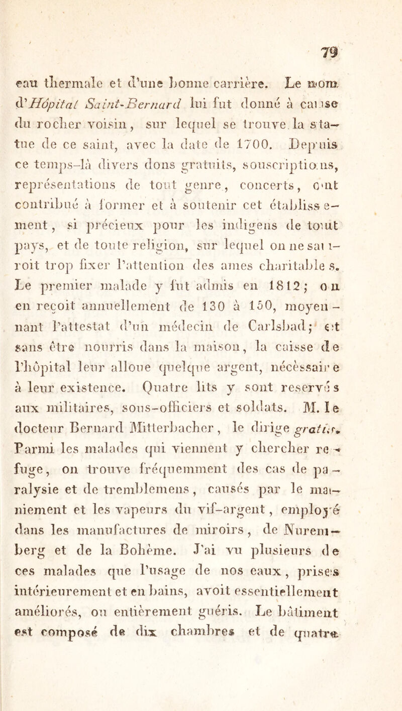eati tîiermale et tl’iuie lioniie carrière. Le aom. Hôpital Saint-Bernard lui fut donné à cause (lu roclier voisin, sur lequel se trouve la sta- tue de ce saint, avec la date de 1700. Lep nis ce temps-là divers dons gratuits, souscriptio ns, représentations dm tout genre, concerts, omt contribué à former et à soutenir cet étajjliss e— nient, si précieux pour les indigens de touit pays, et de toute religion, sur lequel onnesaii- roit trop fixer rattention des âmes cliaritable s. Le premier malade y fut admis en 1812,* o ix en reçoit annuellement de 130 à 150, moyen- liant Tattestat d’un médecin de Carlsliad;^ Cît sans être nourris dans la maison, la caisse de riiôpital leur alloue quelque argent, nécessaire à leur existence. Quatre lits y sont réservé s aux militaires, sous-officiers et soldats. M. le docteur Bernard Mitterbaclier , le dirige Parmi les malades qui viennent y clierclier re fuge, on trouve frécjuemment des cas de pa- ralysie et de tremblemens, causés par le mai— niement et les vapeurs du vif-argent, employé dans les manufactures de miroirs, de Nurem- berg et de la Bohème. J'ai vu plusieurs de ces malades que l'usage de nos eaux, prisées intérieurement et en bains, avoit essentiellement améliorés, on entièrement guéris. Le bâtiment est composé de dix chambres et de cpiatm