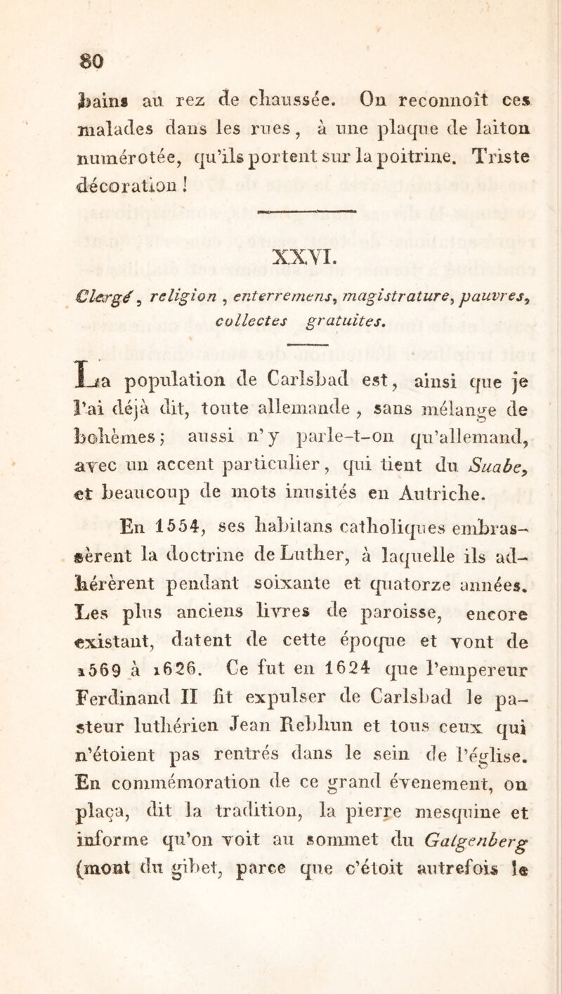Jîains ati rez de clmussée. On reconnoît ces malades dans les mes, à niie plaque de laiton numérotée, qu’ilsportent sur la poitrine. Triste décoration ! XXYI. Clergé ^ religion , enterremens^ magistrature^ pauvres^ collectes gratuites. Carlsbad est, ainsi que je l'ai déjà dit, tonte allemande , sans mélange de bohèmes ,* aussi n' y parle-t-on qu’allemand, avec un accent particulier, qui tient du Suabcy €t beaucoup de mots inusités en Autriche, En 1554, ses liaMtans catholiques embras- «èrent la doctrine de Luther, à laquelle ils ad- hérèrent pendant soixante et quatorze années* Les plus anciens livres de paroisse, encore existant, datent de cette épocpie et vont de î569 à i626. Ce fut en 1624 que l’empereur Ferdinand II lit expulser de Carlsbad le pa- steur luthérien Jean Rebhun et tous ceux qui n'étoient pas rentrés dans le sein de l’église. En commémoration de ce grand événement, on plaça, dit la tradition, la pierre mesquine et informe qu’on voit au sommet du Galgenberg (mont du gibet, parce que c’étoit autrefois' î«