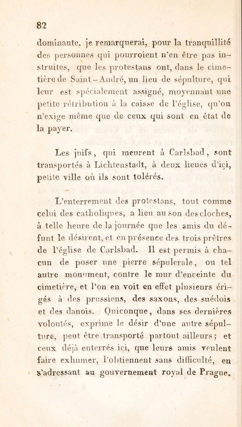 dominante, je remarquerai, pour la tranquillité des personnes qui ponrroient n’en être pas in- fttrnites, que les protestans ont, dans le cime- tière de Saint-André, lin lieu de sépulture, qui leur est spécialement assigné, moyennant une petite rélribution à la caisse de l’église, qu’on n’exige même que de ceux qui sont en état de la payer. Les juifs , qui meurent à CarlsLad, sont transportés à Liclitenstadt, à deux lieues d’ici, petiie ville où ils sont tolérés. L’enterrement des protestans, tout comme celui des catlioliques, a lieu au son des cloches, à telle lieure de la journée que les amis du dé- funt le désirent, et en présence des trois prêtres de l’église de CarlsLad. Il est ]3ermis à cha- cun de poser une pierre sépulcrale, ou tel autre monument, contre le mur d’enceinte du cimetière, et l’on en voit en effet plusieurs éri- gés à des prussiens, des saxons, des suédois et des danois. Quiconque, dans ses dernières volontés, exprime le désir d’une autre sépul- ture, peut être transporté partout ailleurs ; et ceux déjà enterrés ici, que leurs amis veulent faire exhumer, roLtieniient sans difficulté, en s’adressant au gouvernement royal de Prague,