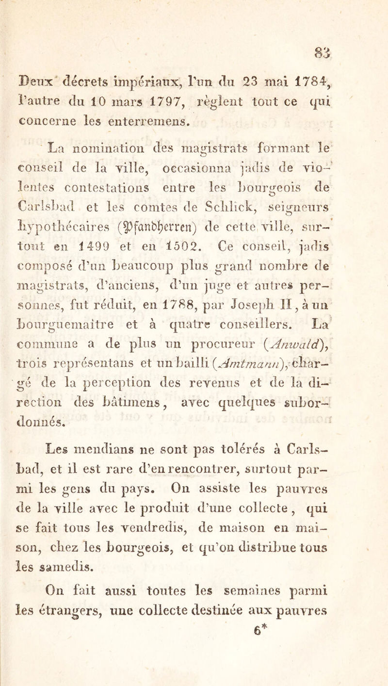 l’autre du 10 mars 1797, règlent tout ce qui concerne les enterremeiis. La nomination des magistrats formant le conseil de la yille, occasionna jadis de yio- lentes contestations entre les Jiourijeois de Carlsbad et les comtes de Sclilick, seigneurs livpotliécaires (J^fanb^erren) de cette yille, sur- tout en 1499 et en 1502. Ce conseil, jadis composé d’on beaucoup plus grand nombre de magistrats, d’anciens, d’un juge et autres per- sonnes, fut réduit, en 1788, par Jose])li II, à un bonrgiiemaitre et à quatre conseillers. La’ commune a de plus un procureur {^Anwalct)^ trois représeiitans et un bailli (.:^/7z///za^///), cîiar- gé de la perception des reyenns et de la di- rection des bâtimens, ayec quelques subor- donnés. Les mendians ne sont pas tolérés à Carls- bad, et il est rare d’en rencontrer, surtout par- mi les gens du pays. On assiste les pauyres de la yille ayec le produit d’une collecte , qui se fait tons les yendredis, de maison en mai- son, cîiez les bourgeois, et qu’on distribue tous les samedis. On fait aussi toutes les semaines parmi les étrangers, une collecte destinée aux pauyres