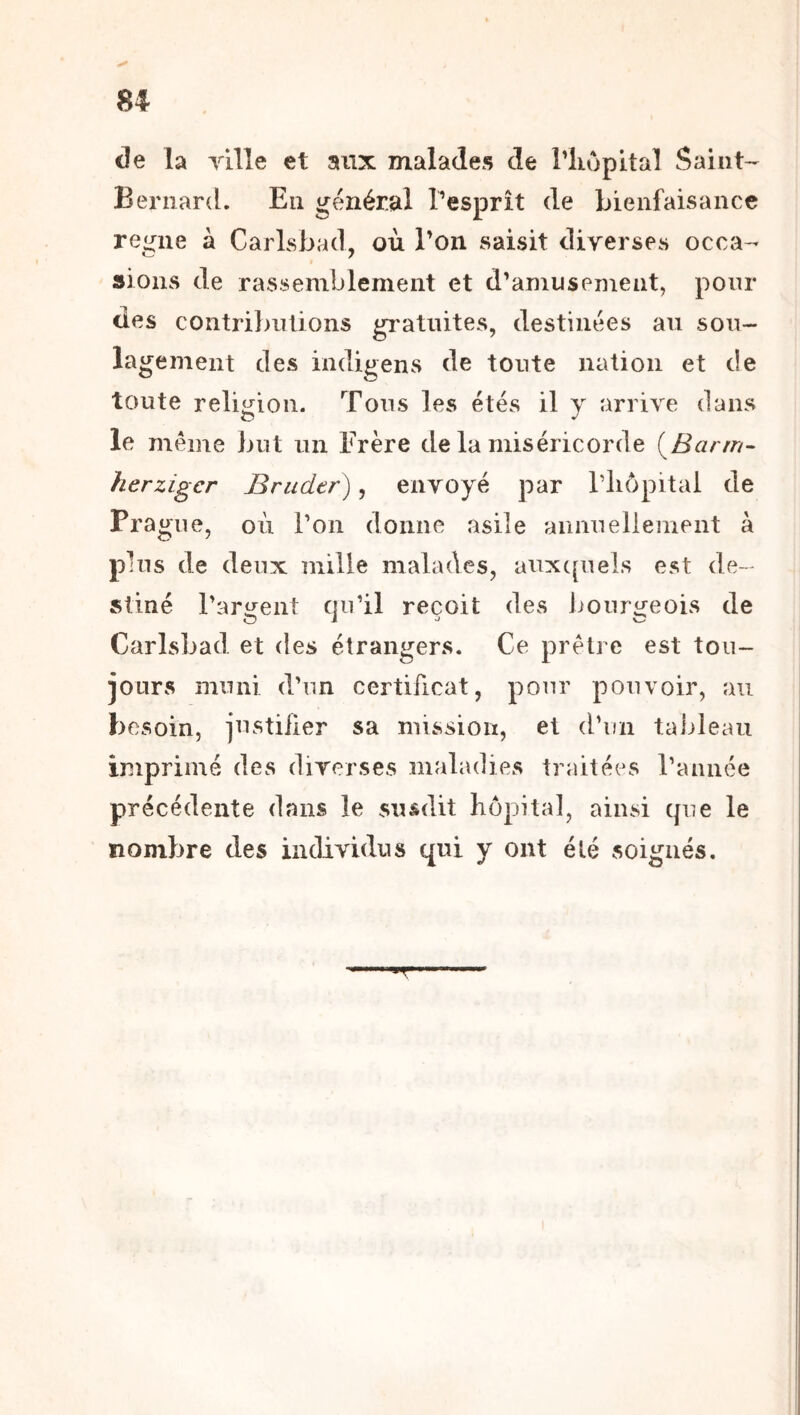 U de la yille et aux malades de l’iiopital Saint- Bernard. En général l’esprît de bienfaisance reloue à CarLsbad, où l’on saisit diverses occa- sions de rassemblement et d’amusement, pour des coiitribnüons gi*atiütes, destinées au sou- lagement des indigens de toute nation et de toute religion. Tous les étés il y arrive dans le même but un Frère de la miséricorde (^Barm- herzigcr Brader), envoyé par Wiopital de Pra gne, où l’on donne asile aunuelleinent à plus de deux mille malades, auxc[uels est de- stiné l’aro^ent qu’il reçoit des boiirij’eois de Carlsbad et des étrangers. Ce prêtre est tou- jours muni d’un certificat, pour pouvoir, au besoin, justiiier sa mission, et d’un taideau imprimé des diverses maladies traitées l’année précédente dans le susdit hôpital, ainsi (pie le nombre des individus qui y ont été soignés. T