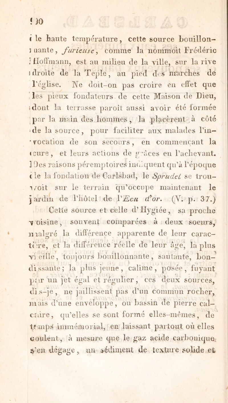 I le haute température, cette source Louilloii- mante, furieuse^ comme la iiommoit Frédéric * lloiimann, est au milieu de la yille, sur la riye î droite de la Teple, au pied des marches de l'église. Ne doit-on pas croire en ellet que i les pieux fondateurs de cette Maison de Dieu, ulont la terrasse paroit aussi ayoir été formée ‘par la main des hommes , la placèrent à côté >de la source, pour faciliter aux malades l’in— ’ yocation de son secours, en commençant la icîire, et leurs actions de g xices en l’acheyant. ] Des raisons péremptoires indiquent qu’à l’époque ( le la fondation de Carlsbad, le Sprudtt se trou- i,^oit sur ie terrain iju’occupe maintenant le jardin de l’iiôtei de VEca (for, (Y. p. 3 7.) Cette source et celle d’Hygiée, sa proche y oisine, souyent comparées à deux soeurs, malgré la différence apparente de leur carac- td?re, et la différence réelle de leur âge’ la ■vi eille, toujours bouillonnante, sautante, bon- dissante; la plus jeune, caiinie , po'sée , fuyant pîir 1111 jet égal et régulier, ces deux sources, dis-je, ne jaillissent pas d’un commun rocher, mais d’une enyeloppe, on bassin de pierre cal- caire, qu’elles se sont formé elles-mêmes, de tf inps immémorial, en laissant partout où elles coulent, à mesure cpie le gaz acide carbonique; 2>’en dégage, un séelinient de textiii e solide et