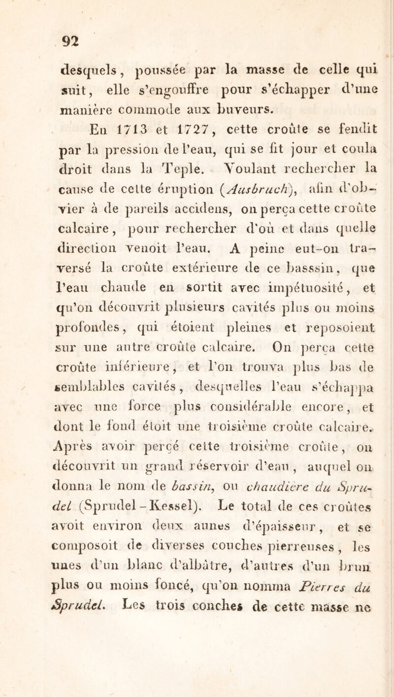 desquels, poussée par la masse de celle qui suit, elle s’engouffre pour s’écliapper d’une manière commode aux buveurs. En 1713 et 1727, cette croûte se fendit par la pression de l’eau, qui se fit jour et coula droit dans la Teple. Voulant reclierclier la cause de celte éruption {^Ausbruch)^ afin d’ob- vier à de pareils accideiis, on perça cette croûte calcaire, pour rechercher d'où et dans quelle direction venoit l’eau. A peine eut-on tra- versé la croûte extérieure de ce liasssin, que l’eau chaude en sortit avec impétuosité, et qu’on découvrit plusieurs cavités plus ou moins profondes, qui étoient pleines et reposoient sur une autre croule calcaire. On perça cette croûte iniérieure, et l’on trouva plus bas de üeinljlables cavilés, desquelles l’eau s’écliaj pa avec une lorce plus considéraJiie encore, et dont le Ibnd étoit une troisième croûte calcaire., Après a^oir percé cette troisième croûte, on découvrit un grand réservoir d’eau , aiu[uel on donna le nom de bassin^ ou chaudicrc du Spru- dcl (Sprudel-Kessel). Le total de ces croûtes avoit environ deux aunes d’épaisseur, et se cornposoit de diverses couches pierreuses , les unes d’un blanc d’albàtre, d’autres d’un Inini plus ou moins foncé, qu’on nomma Pierres du Sprudel. Les trois couches de cette masse ne