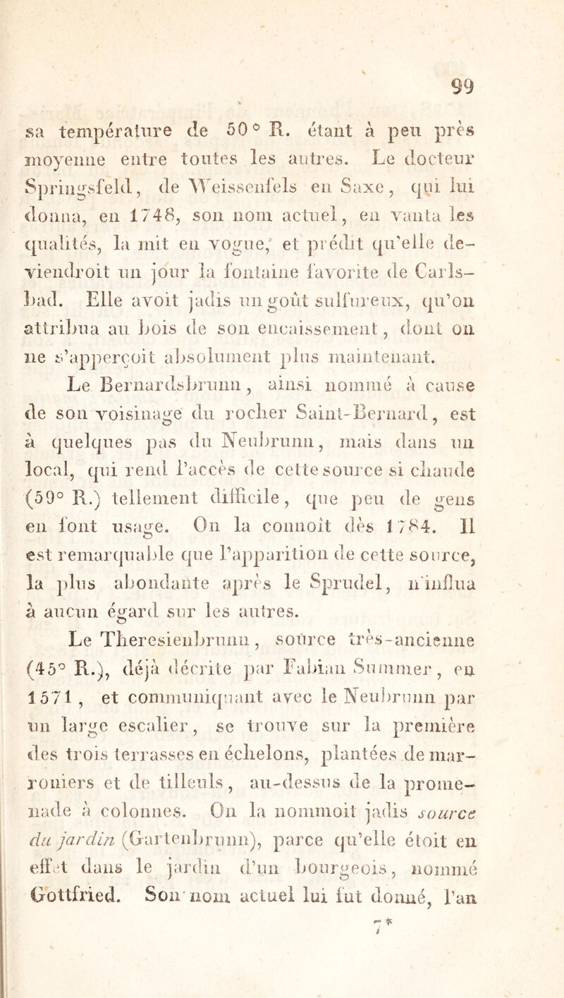sa température de R. étant à peu près moyeime entre toutes les autres. Le docteur Springsfekl, de Meissenfels en Saxe, qui lui donna, en 1748, son nom actuel, en vanta les qualités, la mit en vogue,' et prédit qu'elle de- viendroit un jour la loiitaiiie favorite de Carls- Inul. Elle avoit jadis un goût sulfureux, qu’on attrilma au Jiois de son eiieaissement, dont on ne s’apperçoit alisolument plus maintenant. Le Bernardslirunii, ainsi nommé à cause de son voisiiiaire du roclier Saint-Bernard, est à quelques pas du Neubrumi, mais dans un local, qui rend l’accès de cette source si cliaude (59° R.) tellement difficile, que peu de gens en font usai^e. On la connoit dès 1784. Il est remarqualde que l’apparition de cette source^ la plus abondante après le Sprudel, ninffiia à aucun é^fard sur les autres. O Le Tlreresienlirunii, source très-ancienne (45° R.), déjà décrite par Eabiiui Suiumer, en 1571 , et communiquant avec le Neubrunn par un large escalier, se trouve sur la première des trois terrasses en éclielons, plantées .de mar- roniers et de tilleuls, au-dessus de la prome- nade à colonnes. On la nommoit jadis source du jardin (Garten]>runn), parce qu’elle étoit en eir‘t dans le jardin d’un bourgeois, nommé Gottfried. Son nom actuel lui fut donné, l’an