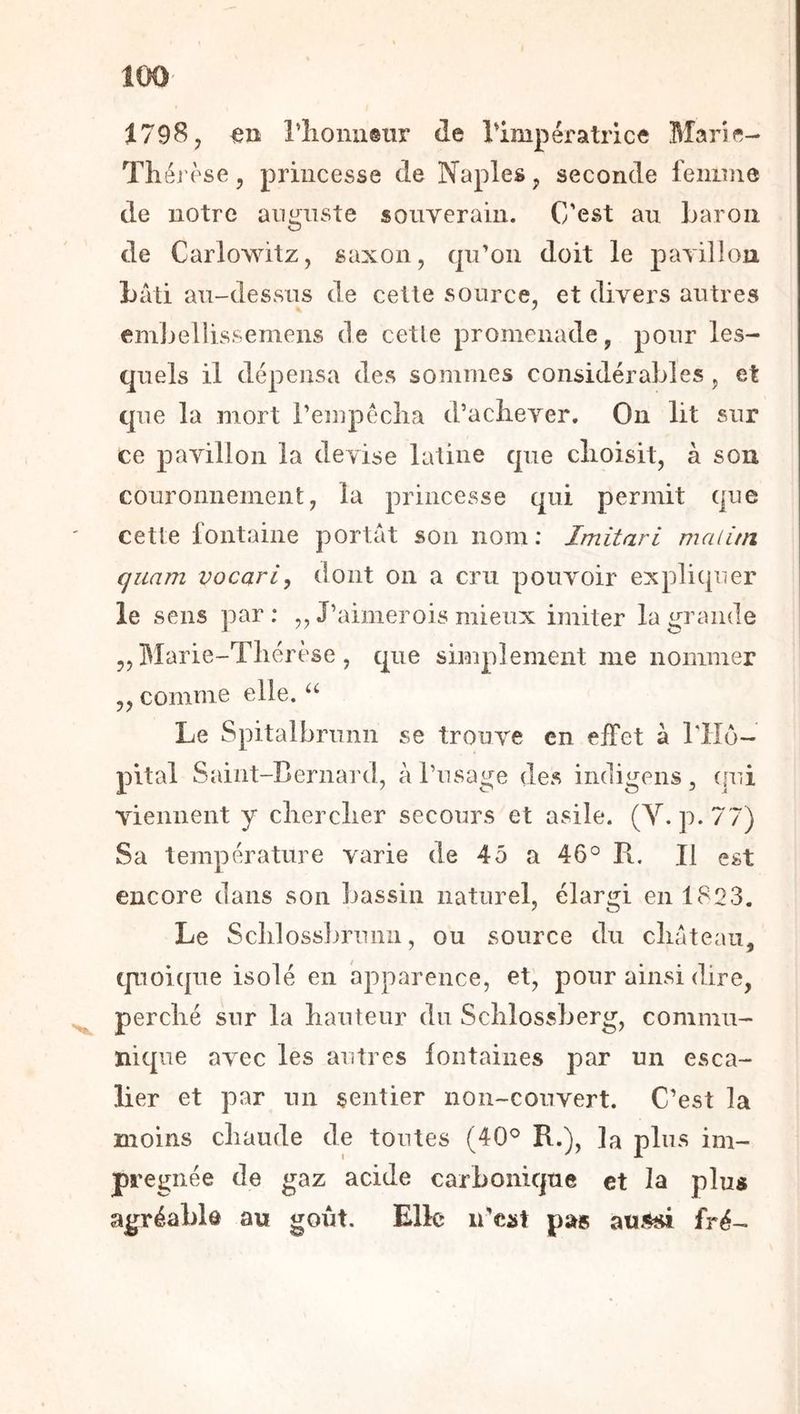 1798, en riionusur de Timpératrice Bîar'ie- Théj'èse, princesse de Naples, seconde feiiinie de notre auguste souYerain. C'est au Laroii de Carlowitz, saxon, qu’on doit le paTillou bâti au-dessus de cette source, et divers autres emjjellissemens de cetle promenade, pour les- quels il dépensa des sommes considérables, et que la mort Pempéclia d’aclieyer. On lit sur ce pavillon la devise latine que clioisit, à son couronnement, la princesse qui permit que cetle fontaine portât son nom ; Imitari maiiin quart! vocari, dont on a cru pouvoir expliquer le sens par; ,, J’aimerois mieux imiter la grande ,, Marie-Tliérèse , que simplement me nommer „ comme elle. Le Spitalbrunn se trouve en effet à rilo- pital Saint-Bernard, à l’usage des indigens, (jui viennent y clierclier secours et asile. (Y-p-77) Sa température varie de 45 a 46° Pt. Il est encore dans son l^assin naturel, élargi en 1823. Le Sclilosslumnii, ou source du cliateau, tpoique isolé en apparence, et, pour ainsi dire, perclié sur la hauteur du Sclilossberg, commu- nique avec les autres fontaines par un esca- lier et par un sentier non-couvert. C’est la moins chaude de toutes (40° R.), la plus im- prégnée de gaz acide carbonique et la plus agréable au goût. Elle u'cüt pas auMÎ fré-