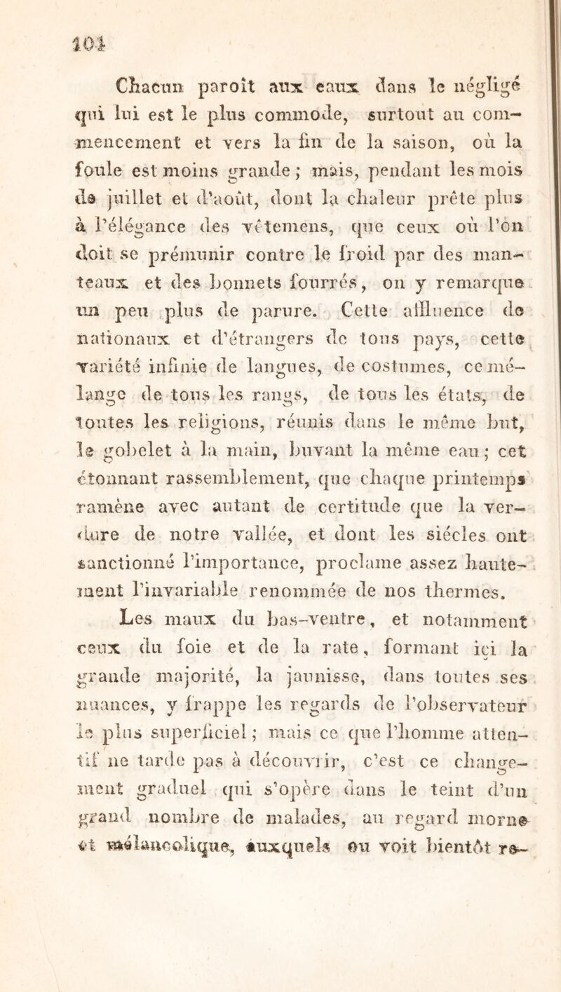 Cliacuii paroît aux eaux clans le négligé cpii Ini est le plus commocle, surtout au com- mencement et yers la fin de la saison, où la foule est moins grande ; mais, pendant les mois dô juillet et d'août, dont la clialeur prête plus à rélégance des yêtemens, cpie ceux où Ton doit se prémunir contre le froid par des man- teaux et des bonnets fourrés, on y remarque un peu ,plus de parure. Cette alïlneiice do nationaux et d'étrangers de tous pays, cetto Tariété infinie de langues, de costumes, ce mé- lange de tous les rani£S, de tous les états, de toutes les religions, réunis dans le même Lut, 1® gobelet à la main, Imvant la même eau ; cet étonnant rassemblement, cpie cliaqne printemps ramène ayec autant de certitude que la ver- <Lure de notre vallée, et dont les siècles ont sanctionné l’importance, proclame assez liante- ment l’invariable renommée de nos tliermes. Les maux du bas-ventre, et notamment ceux du foie et de la rate, formant ici la grande majorité, la jaunisse, dans toutes ses nuances, y frappe les regards de i’oliservateur le pins superiieiel ; mais ce cpie l’iiomme atten- til ne tarde pas à découvrir, c’est ce cliano-e- ment graduel qui s’opère dans le teint d’un grand nombre de malades, au regard morn@^ i't và4 lune ali que, auxquels ou voit })ientAt
