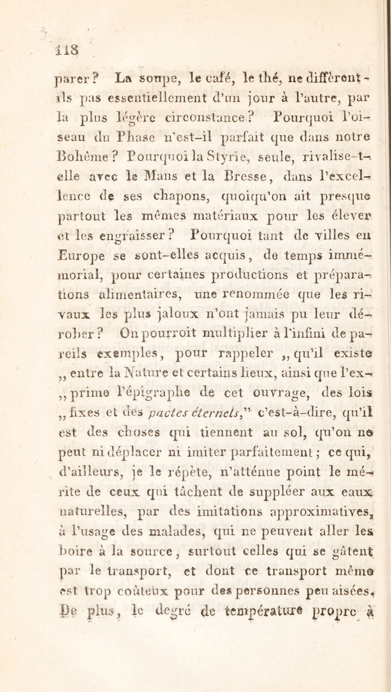 pai er? La sonpe, le café, le tlié, ne cliffèroiit ils pas esseiîtieliement d’on jour à raiitre, par la plus légère circonstance ? ronrquoi Toi- seau du Phase n’est-il parfait que dans notre Bolieme ? Pourquoi la Styrie, seule, riv aüi^e-t-. elle arec le Mans et la Bresse, dans Pexcel^ lence de ses cliapons, quoiqu’on ait presque partout les memes matériaux pour les élever et les engraisser? Pourquoi tant de villes eu Europe se sont-elles acquis, de temps immé- morial, pour certaines productions et prépara-, tions alimentaires, une renommée que les ri- vaux les plus jaloux n’ont jamais pu leur dé- rober? On pourroit multiplier à rinfini de pa- reils exemples, pour rappeler ,, qu’il existe ,, entre la Nature et certains lieux, ainsi que l’ex- ,, prima l’épigraplie de cet ouvrage, des lois „ fixes et des pactes éternels^'' c’est-à-dire, qu’il est des choses qui tiennent au sol, qu’on n© peut ni déplacer ni imiter parfaitement ,* ce qui, d’ailleurs, je le répète, n’atténue point le mé- rite de ceux qui tachent de suppléer aux eaux^ naturelles, par des imitations approximatives, à l’usage des malades, qui ne peuvent aller les boire à la source , surtout celles qui se gâtent par le transport, et dont ce transport même est trop couteiix pour des personnes peu aisées* |)e plus, le degré de tfBipératuK^ propre à