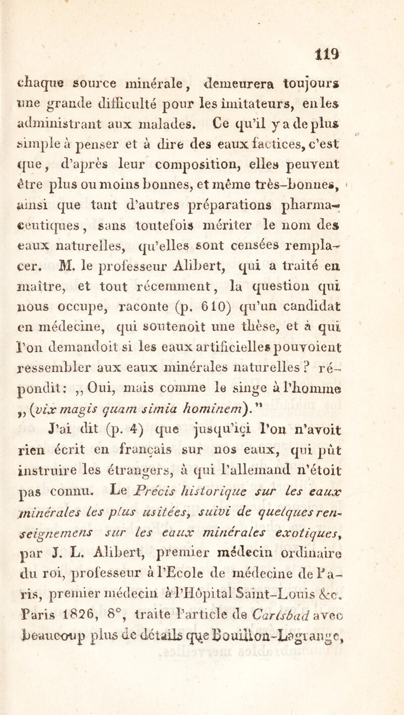 chaque source minérale, demeurera toujourst une grande difficulté pour les imitateurs, enles administrant aux malades. Ce qu’il y a de plu» simple à penser et à dire des eaux factices, c’est ([lie, d’après leur composition, elles peuyent être plus ou moins bonnes, et même très-Lonne», * ainsi que tant d’autres préparations pliarma'-» ceiiticpies, sans toutefois mériter le nom des eaux naturelles, qu’elles sont censées rempla^ cer. M. le professeur Alibert, qui a traité en maître, et tout récemment, la question qui nous occupe, raconte (p. 610) c[u’un candidat en médecine, qui soiitenoit une thèse, et à qui l’on demandoit si les eaux artihciellespouToient ressembler aux eaux minérales naturelles? ré- pondit; ,,Oui, mais comme le singe àl’honimo ,, (vix magis quam simia ho mine ni), J’ai dit (p. 4) que jusqu’ici l’on n’aroit rien écrit en français sur nos eaux, qui pût instruire les étrangers, à qui rallemand n’étoit pas connu. Le Précis historique sur Les eaux minérales Les plus usitées, suivi de quelques ren- seignemens sur les eaux minérales exotiques, par J. L. Alibert, premier médecin ordinaire du roi, professeur à l’Ecole de médecine deEa- ris, premier médecin à l’Hôpital Saint-Louis &:c. Paris 1826, 8^, traite l’article de avec beaucoup plus de détaib cj^eEouilion-Lî?»gtange,