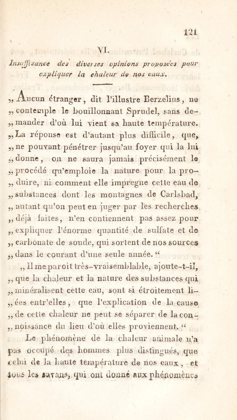 ‘ ■Vl. Jnsujjisam'â' des diverses opinions proposées pour expliquer la chaleur do nos eaux, 55 Anciin étranger, dit l’illustre Berzeliiis 5 n© 55 contemple le bouillonnant Sprudel, sans cle- 55 mander d’où lui vient sa liante température. 55La réponse est d’autant plus difficile^ que, 55 ne pouvant pénétrer jusqu’au foyer qui la lui 55 donne, on ne saura jamais précisément le 55 procédé qu’emploie la nature pour la pro- 55 duire, ni comment elle imprégné cette eau de 55 substances dont les montagnes de Carlsbad, 55 autant qu’on peut en juger par les reclierclies 55 déjà faites, n’en contiennent pas assez pour 55 expliquer l’énorme quantité de sulfate et de 55 carbonate de soude, qui sortent de nos sources 55 dans le courant d’une seule année. 5511 me par oit très-vraisemblable, ajoute-t-iî, 55 que la ciialeur et la nature des substances qui 55 niiiiéralisent cette eau, sont si étroitement li- 55 ées entr’elles, que l’expiication de la cause 55 de cette chaleur ne peut se séparer de la cou- 55 npissance du lieu d’où elles proviennent. Le phénomène de la chaleur animale n’a pas occupé des hommes plus distingués, qiie lelui de la haute température de nos eaux, et lous les savans, qui oui donné aux phénomènes