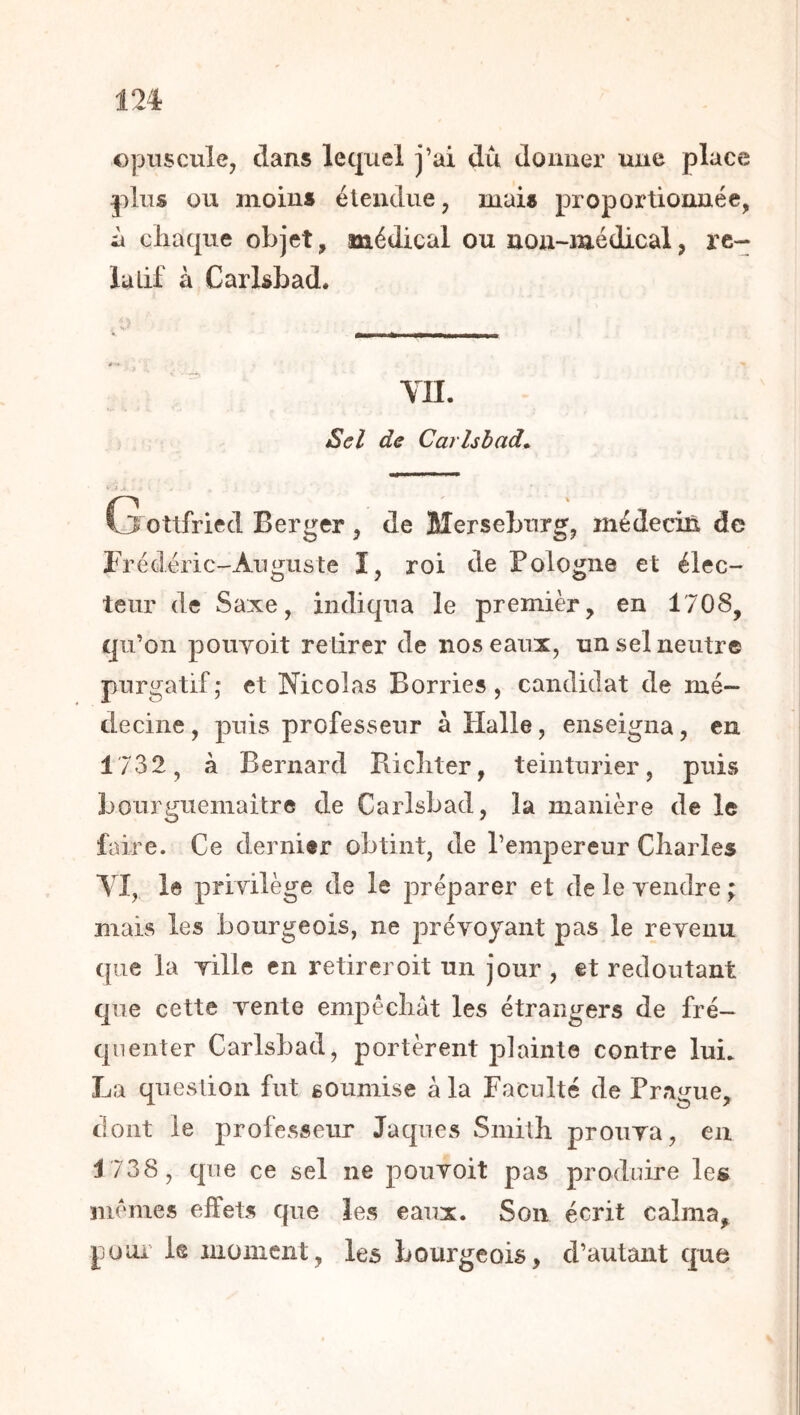 opuscule, dans lequel j’ai du donner une place plus ou moins étendue, mais proportionnée, ù cliaque objet, médical ou non-médical, re- lu Lif à Carlsbad. YH. Sel de Cai'lsbad* Gottfried Berger , de Merseburg, médecifi de Brédéric-Auguste ï, roi de Pologne et élec- teur de Saxe, indiqua le premièr, en 1708, qu’on pouYoit retirer de nos eaux, un sel neutre purgatif; et Nicolas Borries, candidat de mé- decine , puis professeur à Halle, enseigna, en 1732, à Bernard Pdcliter, teinturier, puis bourguemaitre de Carlsbad, la manière de le faire. Ce dernier obtint, de l’empereur Charles YI, le priyilège de le préparer et de le yendre ; mais les bourgeois, ne préyoyant pas le reyeuu que la yille en retirer oit un jour , et redoutant que cette yente empêcliât les étrangers de fré- quenter Carlsbad, portèrent plainte contre luL La question fut soumise à la Faculté de Prague, dont le professeur Jaques Smitli proiiya, en 1738, que ce sel ne pouyoit pas produire les memes effets que les eaux. Son écrit calma, pour le moment, les bourgeois, d’autant que