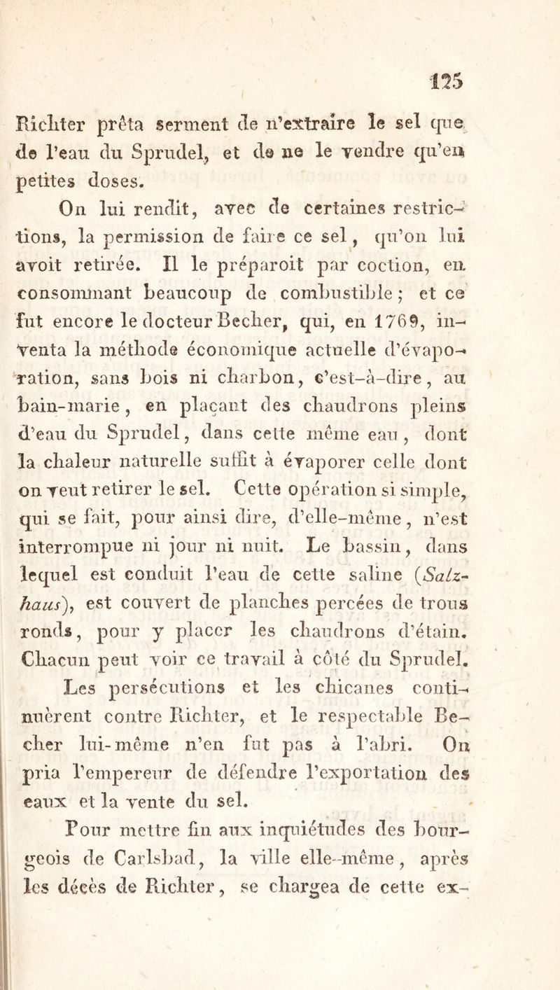 i ! Ricliter pïêta serment de n’extraîre le sel que, de l’eau du Spriidel^ et de ne le vendre qu’ea petites doses. On lui rendit, avec de certaines restric- tions, la permission de faire ce sel, qu’on lui avoit retirée. Il le préparoit par coction, en consonunant beaucoup de combustible ; et ce fut encore le docteur Beclier, qui, en 1769, in- venta la métliode économique actuelle d’évapo- ration, sans bois ni cliarbon, c’est-à-dire, au bain-marie, en plaçant des cbaudrons pleins d’eau du Sprudel, dans cette même eau, dont la chaleur naturelle suffit à évaporer celle dont on veut retirer le sel. Cette opération si simple, qui se fait, pour ainsi dire, d’elle-même, n’est interrompue ni jour ni nuit. Le bassin, dans lequel est conduit l’eau de cette saline {Salz- haus)^ est couvert de planches percées de trous ronds, pour y placer les chaudrons d’étain. Chacun peut voir ce travail à côté du Sprudel. Les persécutions et les chicanes conti- nuèrent contre Ilichter, et le respectable Be- J. cher lui-même n’en fut pas à l’abri. On pria l’empereur de défendre l’exportation des eaux et la vente du sel. Pour mettre fin aux inquiétudes des bour- geois de Carls])ad, la ville elle-même, après les décès de Richter, se chargea de cette ex-