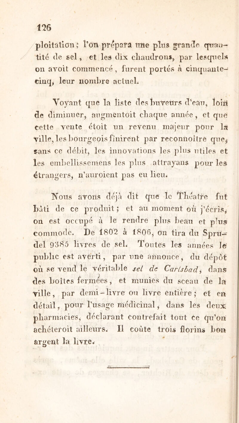 ploitatioii^ Ton prépara ime plus grandfr qrfao- tité (le sel, et les dix cliaudrons, par lescpiels 011 ayoit commencé , furent portés à cintpianle^ cinq, leur nombre actuel. Voyant que la liste desbureurs (l’eau, loiii de diminuer, augméntoit cliaque année, et que cette Tente étoit un reyenu majeur pour Ist yille, les bourgeois finirent par reconnoître qne^ «ians ce débit, les innovations les plus utiles et les embellisseniens les plus atirayans pour les étrangers, n’anroient pas eu lieu. Nous ayons déjà dit que le Théâtre fut bâti de ce produit ; et au moment où j’écris, on est occupé à le rendre pins beau et plus commode. De 1802 à 1806, on tira du Spru« ciel 9385 livres de seb Toutes les années 1^ public est averti, par une annonce, du dépôt où se vend le véritable sel de Carishodj dans des boîtes fermées, et munies du sceau de la Yille, par demi-livre ou livre entière; et en détail,. pour l’usage médicinal, dans les deux pharmacies, déclarant contrefait tout ce qu’on achéteroit ailleurs. Il coûte trois florins bon argent la livre.