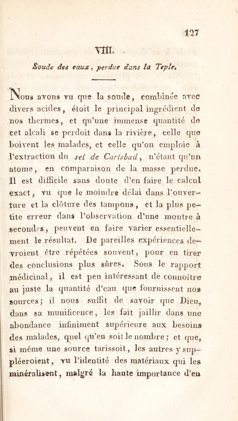 \ TÎIL . Süudff dss eau:;^, j)erdue dans la TepUé Nous ayons tu qn© la sonde, combinée ayeo divers acides, étoit le principal ingrédient de nos tliermes, et qii'nne immense quantité de cet alcali se perdoit dans la rivière, celle que boivent les malades, et celle qu’on emploie à l’extraction dû sel de Carlshad ^ n’étant qu’un atome, en comparaison de la masse perdue^ Il est difficile sans doute d’en faire le calcul exact, TU que le moindre délai dans roiiver-^ ture et la clôture des tampons , et la plus pe- tite erreur dans l’observation dffine montre à secondes, peuvent en faire varier essentielle- ment le résultat* De pareilles expériences de- yroient être répétées souvent, pour en tirer des conclusions plus sûres. Sous le rapport médicinal, il est peu intéressant de connôitre au juste la quantité d’eau que fournissent nos sources ; il nous suffit de savoir que Dieu, dans sa munilicence, les fait jaillir dans une abondance infiniment supérieure aux besoins des malades, quel qu’en soit le nombre ; et que, si même une source tarissoit, les autres y sup- pléer oient , TU l’identité des matériaux qui les minérulisent, malgré la liante importance d’en