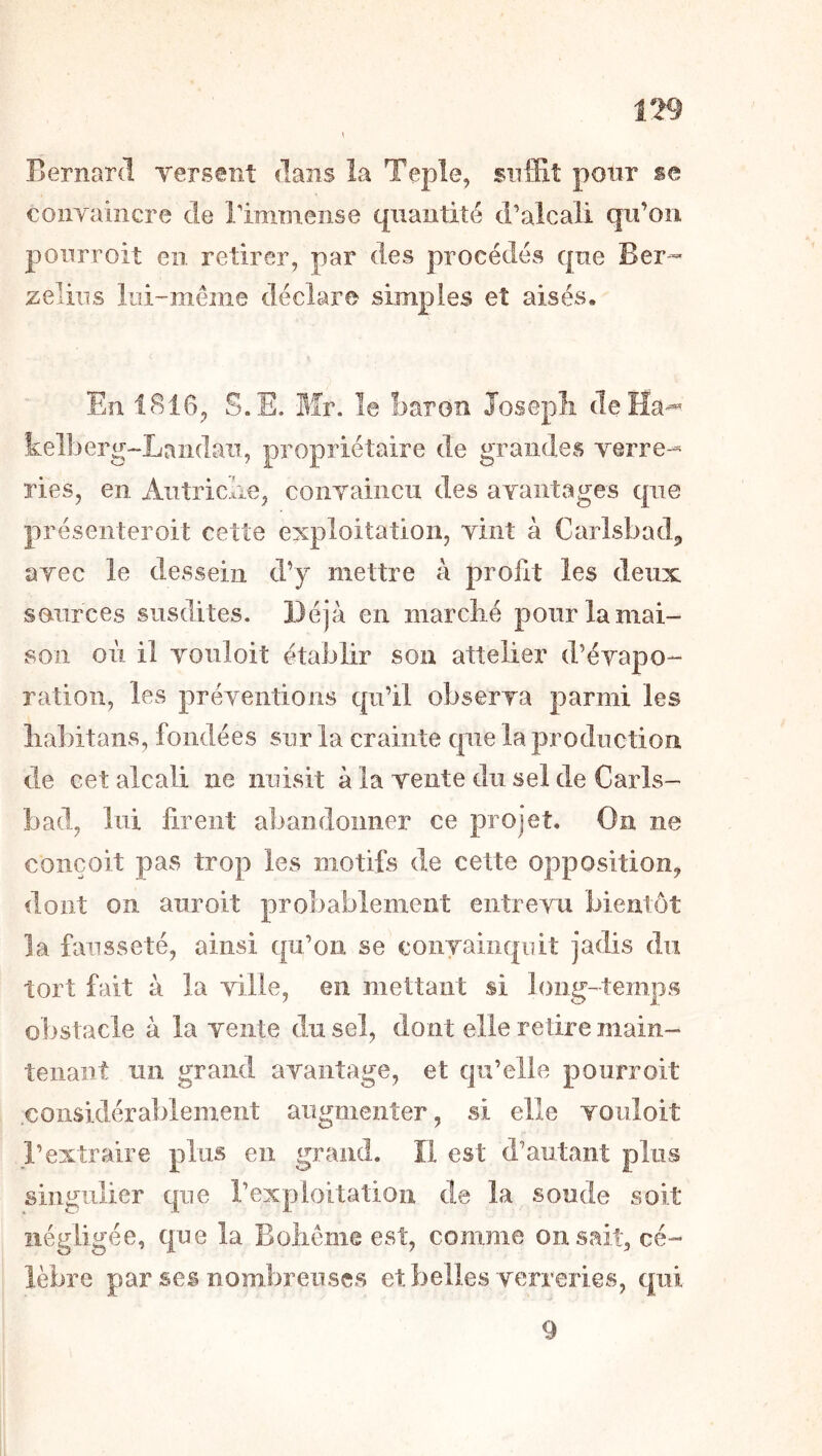 n9 Bernard Tersent dans la Teple, suffit pour se coiiyaiîicre de Timmeiise quantité d’alcali qu’oii ponrroit en retirer, par des procédés que Ber-» zeliiis liii-meme déclare simples et aisés. En 1816, S.E. Mr. le baron Joseph deHa-« kelberg-Laiidaii, propriétaire de grandes yerre-^ ries, en Autriche, coiiyaiiicu des ayantages que présenteroit cette exploitation, yint à Carlsbad, ayec le dessein d’y mettre à profit les deux sources susdites. Déjà en marché poiirlamai- son oii il Youloit établir son attelier d’éyapo- ration, les préyeiitioiis qu’il obserya parmi les liabitans, fondées sur la crainte que la production de cet alcali ne nuisit à la yente du sel de Carls- bad, lui firent abandonner ce projet. On ne conçoit pas trop les motifs de cette opposition, dont on auroit probablement eiitreyu bientôt la fausseté, ainsi qu’on se conyaiiiquit jadis du tort fait à la yille, en mettant si long-temps obstacle à la yente du sel, dont elle retire main- tenant un grand ayantage, et qu’elle ponrroit considérablement augmenter, si elle youloit l’extraire plus en grand. Î1 est d’autant plus singulier que l’exploitation de la soude soit négligée, que la Bohême est, comme on sait, cé- lèbre par ses nombreuses et belles yerreries, qui