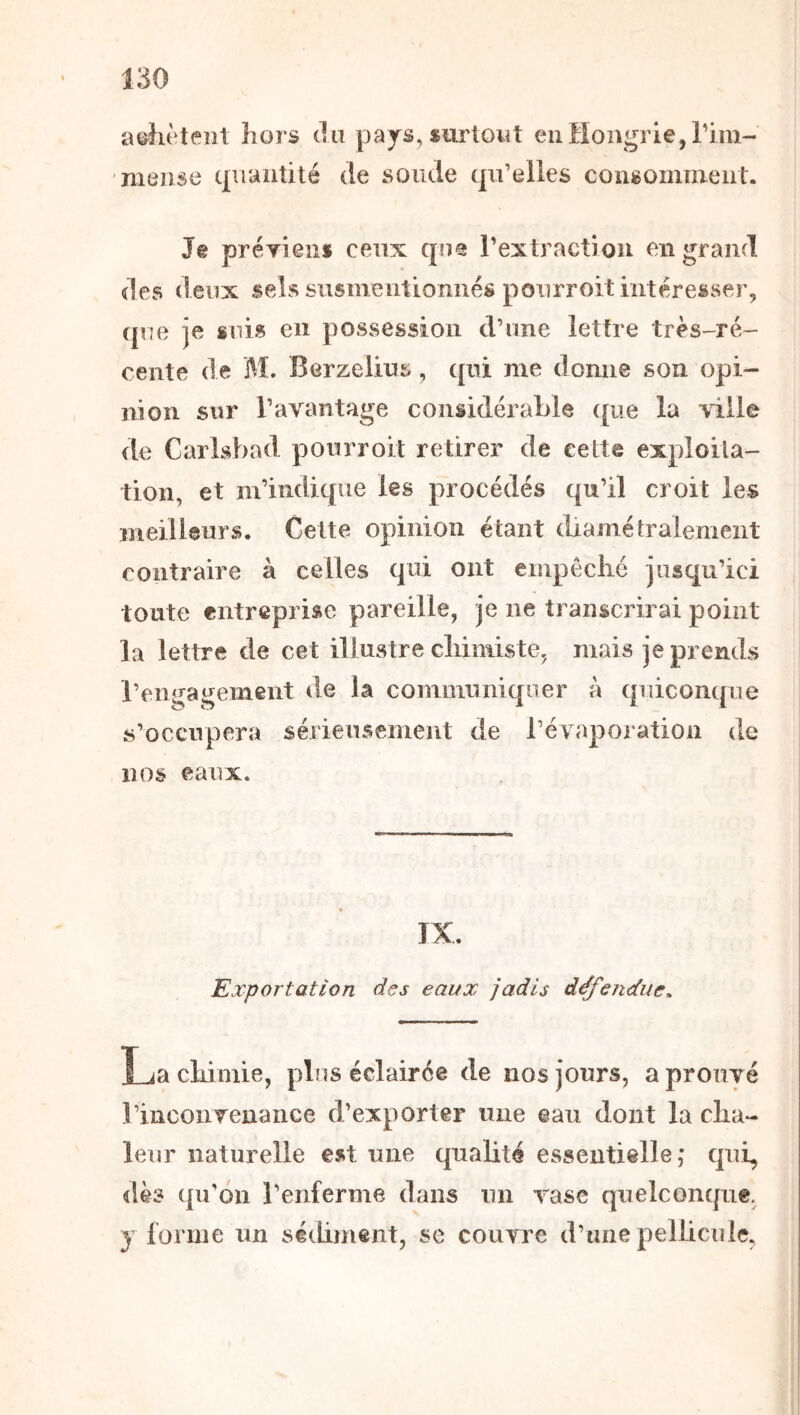 aijlièteiîl hors tîu pa js, «urtowt en Hongrie, rim- niense cpiaiiüté de sonde qu’elles consomment. Je preTieiis ceux qne rextractioii en grand des deux sels susmentionnés ponrroit intéresser, (pie je suis en possession d’une lettre très-ré- cente de M. Berzelius, (pii me donne son opi- nion sur l’avantage considérable ([ue la >ille de Carlsbad pourroit retirer de cette exploita- tion, et m’indique les procédés c|u’il croit les meilleurs. Cette opinion étant (bamétralement contraire à celles qui ont empêché jusqu’ici toute entreprise pareille, je ne transcrirai point la lettre de cet illustre chimiste, mais je prends l’engagement de la communiquer à (pdcompie s’occupera sérieusement de l’évaporation de nos eaux. IX. Exportation des eaux jadis défe?idue, La chimie, plus éclairée de nos jours, a prouvé rincoiiTenance d’exporter une eau dont la cha- leur naturelle est une qualité essentielle,* qui, dès qu’on l’enferme dans un vase quelconque, y forme nn sédiment, se couvre d’une pelbcule,