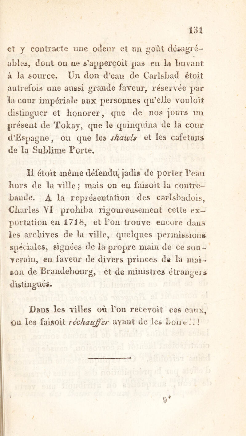 et y contracte une odeur et un goût dé^agré- ableSj dont on ne s’apperçoit pas en la buvant à la source. Un don d’eau de CarlsLad étoit autrefois une aussi grande faveur^ réservée par la cour impériale aux personnes qu’elle vouloit distinguer et honorer, que de nos jours un présent de Tokay, que le quinquina de la cour d’Espagne, ou que les shawls et les cafetans de la SuLliîiie Forte. Il étoit même défendiq jadis de porter l’eau hors de la ville ; mais on en faisoit la contre- bande. A la représentation des carlsbadois, Charles VI prohiba rigoureusement cette ex- portation en 1718, et l’on trouve encore dans les archives de la ville, quelques permissions spéciales, signées de la propre main de ce sou- verain, en faveur de divers princes de la mai- son de Brandebourg, et de ministres étrai)gers distingués. Bans les villes où ron recevoit ces eanx,